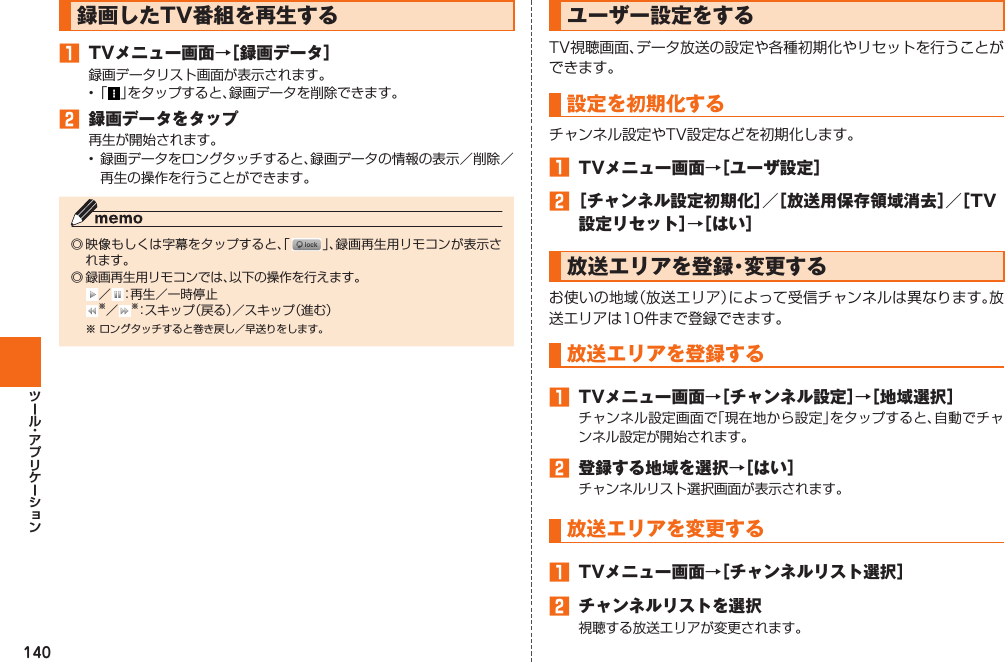 140録画したTV番組を再生する󱈠  TVメニュー画面→［ 録画データ］録画データリスト画面が表示されます。• 「 」をタップすると、録画データを削除できます。󱈢  録画データをタップ再生が開始されます。•  録画データをロングタッチすると、録画データの情報の表示／削除／再生の操作を行うことができます。◎ 映像もしくは字幕をタップすると、「 」、録画再生用リモコンが表示されます。◎ 録画再生用リモコンでは、以下の操作を行えます。 ／ ：再生／一時停止 ※／※： スキップ（戻る）／スキップ（進む）※ ロングタッチすると巻き戻し／早送りをします。ユーザー設定をするTV視聴画面、データ放送の設定や各種初期化やリセットを行うことができます。 設定を初期化するチャンネル設定やTV設定などを初期化します。󱈠  TVメニュー画面→［ユーザ設定］󱈢 ［チャンネル設定初期化］／［放送用保存領域消去］／［TV設定リセット］→［はい］  放送エリアを登録・変更するお使いの地域（放送エリア）によって受信チャンネルは異なります。放送エリアは10件まで登録できます。 放送エリアを登録する󱈠  TVメニュー画面→［チャンネル設定］→［地域選択］チャンネル設定画面で「現在地から設定」をタップすると、自動でチャンネル設定が開始されます。󱈢  登録する地域を選択→［はい］チャンネルリスト選択画面が表示されます。放送エリアを変更する󱈠  TVメニュー画面→［チャンネルリスト選択］󱈢  チャンネルリストを選択視聴する放送エリアが変更されます。