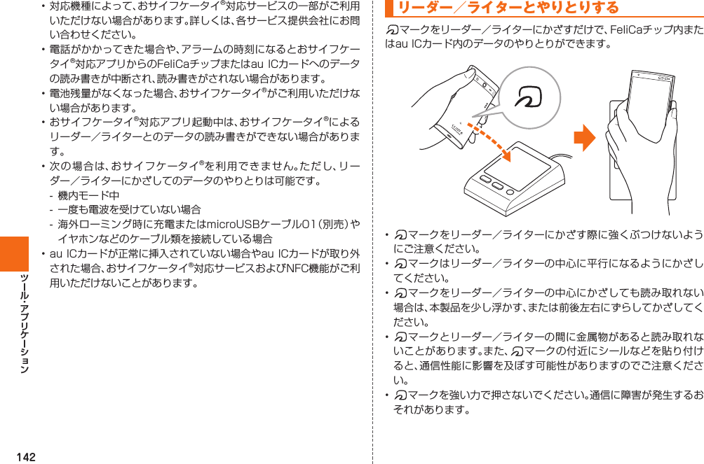 142• 対応機種によって、おサイフケータイ®対応サービスの一部がご利用いただけない場合があります。詳しくは、各サービス提供会社にお問い合わせください。• 電話がかかってきた場合や、アラームの時刻になるとおサイフケータイ®対応アプリからのFeliCaチップまたはau ICカードへのデータの読み書きが中断され、読み書きがされない場合があります。• 電池残量がなくなった場合、おサイフケータイ®がご利用いただけない場合があります。• おサイフケータイ®対応アプリ起動中は、おサイフケータイ®によるリーダー／ライターとのデータの読み書きができない場合があります。• 次の場合は、おサイフケータイ®を利用できません。ただし、リーダー／ライターにかざしてのデータのやりとりは可能です。-  機内モード中-  一度も電波を受けていない場合- 海外ローミング時に充電またはmicroUSBケーブル01（別売）やイヤホンなどのケーブル類を接続している場合• au ICカードが正常に挿入されていない場合やau ICカードが取り外された場合、おサイフケータイ®対応サービスおよびNFC機能がご利用いただけないことがあります。  リーダー／ライターとやりとりする マークをリーダー／ライターにかざすだけで、FeliCaチップ内またはau ICカード内のデータのやりとりができます。•  マークをリーダー／ライターにかざす際に強くぶつけないようにご注意ください。•  マークはリーダー／ライターの中心に平行になるようにかざしてください。•  マークをリーダー／ライターの中心にかざしても読み取れない場合は、本製品を少し浮かす、または前後左右にずらしてかざしてください。•  マークとリーダー／ライターの間に金属物があると読み取れないことがあります。また、 マークの付近にシールなどを貼り付けると、通信性能に影響を及ぼす可能性がありますのでご注意ください。•  マークを強い力で押さないでください。通信に障害が発生するおそれがあります。