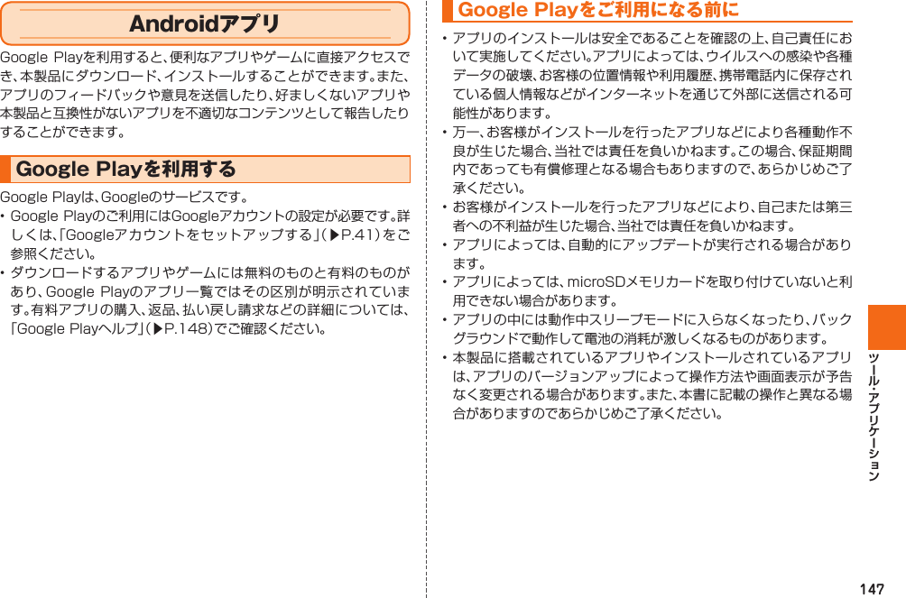 147AndroidアプリGoogle Playを利用すると、便利なアプリやゲームに直接アクセスでき、本製品にダウンロード、インストールすることができます。また、アプリのフィードバックや意見を送信したり、好ましくないアプリや本製品と互換性がないアプリを不適切なコンテンツとして報告したりすることができます。  Google Playを利用するGoogle Playは、Googleのサービスです。• Google Playのご利用にはGoogleアカウントの設定が必要です。詳しくは、「Googleアカウントをセットアップする」（▶P. 41）をご参照ください。• ダウンロードするアプリやゲームには無料のものと有料のものがあり、Google Playのアプリ一覧ではその区別が明示されています。有料アプリの購入、返品、払い戻し請求などの詳細については、「Google Playヘルプ」（▶P. 148）でご確認ください。Google Playをご利用になる前に• アプリのインストールは安全であることを確認の上、自己責任において実施してください。アプリによっては、ウイルスへの感染や各種データの破壊、お客様の位置情報や利用履歴、携帯電話内に保存されている個人情報などがインターネットを通じて外部に送信される可能性があります。• 万一、お客様がインストールを行ったアプリなどにより各種動作不良が生じた場合、当社では責任を負いかねます。この場合、保証期間内であっても有償修理となる場合もありますので、あらかじめご了承ください。• お客様がインストールを行ったアプリなどにより、自己または第三者への不利益が生じた場合、当社では責任を負いかねます。• アプリによっては、自動的にアップデートが実行される場合があります。• アプリによっては、microSDメモリカードを取り付けていないと利用できない場合があります。• アプリの中には動作中スリープモードに入らなくなったり、バックグラウンドで動作して電池の消耗が激しくなるものがあります。• 本製品に搭載されているアプリやインストールされているアプリは、アプリのバージョンアップによって操作方法や画面表示が予告なく変更される場合があります。また、本書に記載の操作と異なる場合がありますのであらかじめご了承ください。