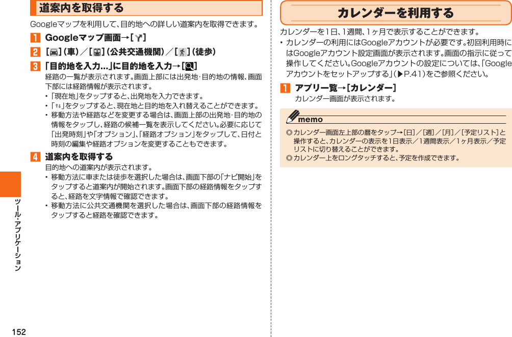 152  道案内を取得するGoogleマップを利用して、目的地への詳しい道案内を取得できます。󱈠  Googleマップ画面→［ ］󱈢 ［ ］（車）／［ ］（公共交通機関）／［ ］（徒歩）󱈤 「目的地を入力...」に目的地を入力→［ ］経路の一覧が表示されます。画面上部には出発地・目的地の情報、画面下部には経路情報が表示されます。• 「現在地」をタップすると、出発地を入力できます。• 「 」をタップすると、現在地と目的地を入れ替えることができます。• 移動方法や経路などを変更する場合は、画面上部の出発地・目的地の情報をタップし、経路の候補一覧を表示してください。必要に応じて「出発時刻」や「オプション」、「経路オプション」をタップして、日付と時刻の編集や経路オプションを変更することもできます。󱈦  道案内を取得する目的地への道案内が表示されます。•  移動方法に車または徒歩を選択した場合は、画面下部の「ナビ開始」をタップすると道案内が開始されます。画面下部の経路情報をタップすると、経路を文字情報で確認できます。• 移動方法に公共交通機関を選択した場合は、画面下部の経路情報をタップすると経路を確認できます。  カレンダーを利用するカレンダーを1日、1週間、1ヶ月で表示することができます。• カレンダーの利用にはGoogleアカウントが必要です。初回利用時にはGoogleアカウント設定画面が表示されます。画面の指示に従って操作してください。Googleアカウントの設定については、「Googleアカウントをセットアップする」（▶P. 41）をご参照ください。󱈠  アプリ一覧→［カレンダー］カレンダー画面が表示されます。◎ カレンダー画面左上部の暦をタップ→［日］／［週］／［月］／［予定リスト］と操作すると、カレンダーの表示を1日表示／1週間表示／1ヶ月表示／予定リストに切り替えることができます。◎ カレンダー上をロングタッチすると、予定を作成できます。