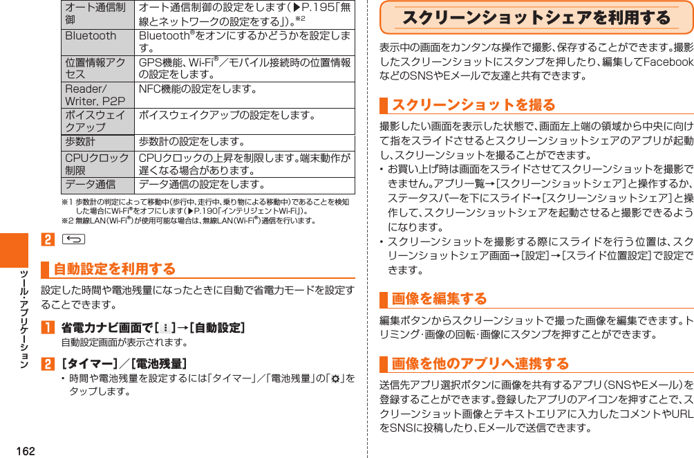 162オート通信制御オート通信制御の設定をします（▶P. 195「無線とネットワークの設定をする」）。※2Bluetooth Bluetooth®をオンにするかどうかを設定します。位置情報アクセスGPS機能、Wi-Fi®／モバイル接続時の位置情報の設定をします。Reader/Writer, P2PNFC機能の設定をします。ボイスウェイクアップボイスウェイクアップの設定をします。 歩数計 歩数計の設定をします。CPUクロック制限CPUクロックの上昇を制限します。端末動作が遅くなる場合があります。データ通信 データ通信の設定をします。※1 歩数計の判定によって移動中（歩行中、走行中、乗り物による移動中）であることを検知した場合にWi-Fi®をオフにします（▶P. 190「インテリジェントWi-Fi」）。※2 無線LAN（Wi-Fi®）が使用可能な場合は、無線LAN（Wi-Fi®）通信を行います。󱈢 C自動設定を利用する設定した時間や電池残量になったときに自動で省電力モードを設定することできます。󱈠 省電力ナビ画面で［ ］→［自動設定］自動設定画面が表示されます。󱈢 ［タイマー］／［電池残量］• 時間や電池残量を設定するには「タイマー」／「電池残量」の「 」をタップします。  スクリーンショットシェアを利用する表示中の画面をカンタンな操作で撮影、保存することができます。撮影したスクリーンショットにスタンプを押したり、編集してFacebookなどのSNSやEメールで友達と共有できます。スクリーンショットを撮る撮影したい画面を表示した状態で、画面左上端の領域から中央に向けて指をスライドさせるとスクリーンショットシェアのアプリが起動し、スクリーンショットを撮ることができます。• お買い上げ時は画面をスライドさせてスクリーンショットを撮影できません。アプリ一覧→［スクリーンショットシェア］と操作するか、ステータスバーを下にスライド→［スクリーンショットシェア］と操作して、スクリーンショットシェアを起動させると撮影できるようになります。• スクリーンショットを撮影する際にスライドを行う位置は、スクリーンショットシェア画面→［設定］→［スライド位置設定］で設定できます。画像を編集する編集ボタンからスクリーンショットで撮った画像を編集できます。トリミング・画像の回転・画像にスタンプを押すことができます。画像を他のアプリへ連携する送信先アプリ選択ボタンに画像を共有するアプリ（SNSやEメール）を登録することができます。登録したアプリのアイコンを押すことで、スクリーンショット画像とテキストエリアに入力したコメントやURLをSNSに投稿したり、Eメールで送信できます。