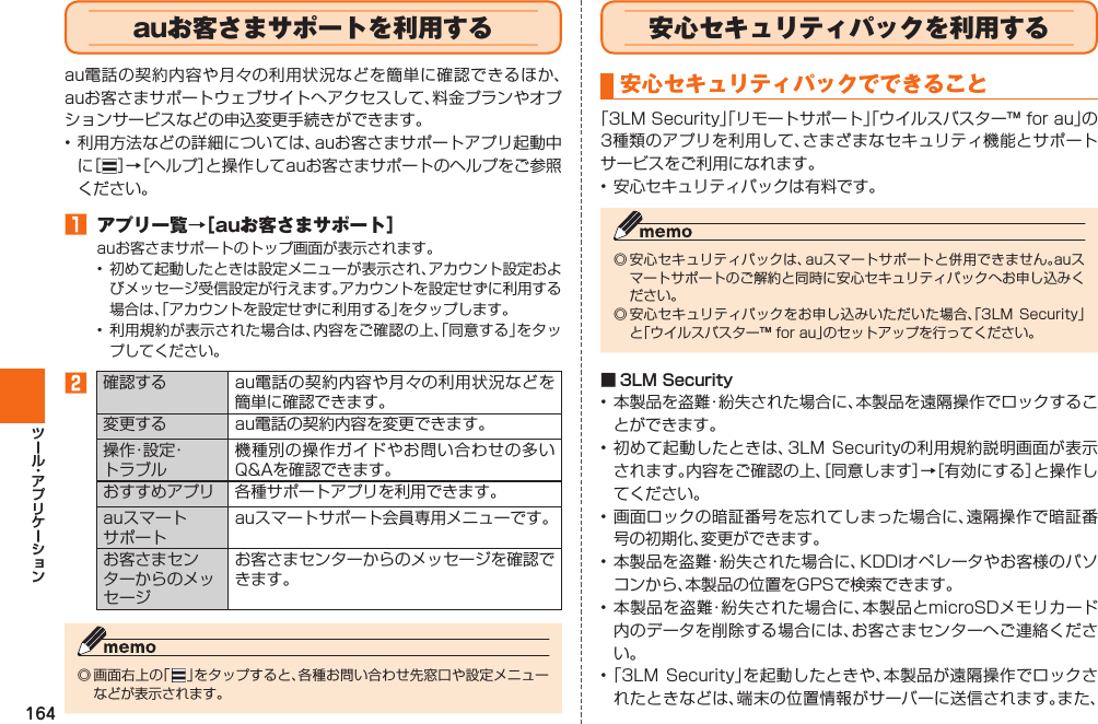 164  auお客さまサポートを利用するau電話の契約内容や月々の利用状況などを簡単に確認できるほか、auお客さまサポートウェブサイトへアクセスして、料金プランやオプションサービスなどの申込変更手続きができます。• 利用方法などの詳細については、auお客さまサポートアプリ起動中に［ ］→［ヘルプ］と操作してauお客さまサポートのヘルプをご参照ください。󱈠 アプリ一覧→［auお客さまサポート］auお客さまサポートのトップ画面が表示されます。•  初めて起動したときは設定メニューが表示され、アカウント設定およびメッセージ受信設定が行えます。アカウントを設定せずに利用する場合は、「アカウントを設定せずに利用する」をタップします。• 利用規約が表示された場合は、内容をご確認の上、「同意する」をタップしてください。󱈢確認する au電話の契約内容や月々の利用状況などを簡単に確認できます。変更する au電話の契約内容を変更できます。操 作・設 定・トラブル機種別の操作ガイドやお問い合わせの多いQ&amp;Aを確認できます。おすすめアプリ 各種サポートアプリを利用できます。auスマートサポートauスマートサポート会員専用メニューです。お客さまセンターからのメッセージお客さまセンターからのメッセージを確認できます。◎ 画面右上の「   」をタップすると、各種お問い合わせ先窓口や設定メニューなどが表示されます。  安心セキュリティパックを利用する安心セキュリティパックでできること「3LM Security」「リモートサポート」「ウイルスバスター™ for au」の3種類のアプリを利用して、さまざまなセキュリティ機能とサポートサービスをご利用になれます。• 安心セキュリティパックは有料です。◎ 安心セキュリティパックは、auスマートサポートと併用できません。auスマートサポートのご解約と同時に安心セキュリティパックへお申し込みください。◎ 安心セキュリティパックをお申し込みいただいた場合、「3LM  Security」と「ウイルスバスター™ for au」のセットアップを行ってください。 ■  3LM Security• 本製品を盗難・紛失された場合に、本製品を遠隔操作でロックすることができます。• 初めて起動したときは、3LM Securityの利用規約説明画面が表示されます。内容をご確認の上、［同意します］→［有効にする］と操作してください。• 画面ロックの暗証番号を忘れてしまった場合に、遠隔操作で暗証番号の初期化、変更ができます。• 本製品を盗難・紛失された場合に、KDDIオペレータやお客様のパソコンから、本製品の位置をGPSで検索できます。• 本製品を盗難・紛失された場合に、本製品とmicroSDメモリカード内のデータを削除する場合には、お客さまセンターへご連絡ください。• 「3LM  Security」を起動したときや、本製品が遠隔操作でロックされたときなどは、端末の位置情報がサーバーに送信されます。また、