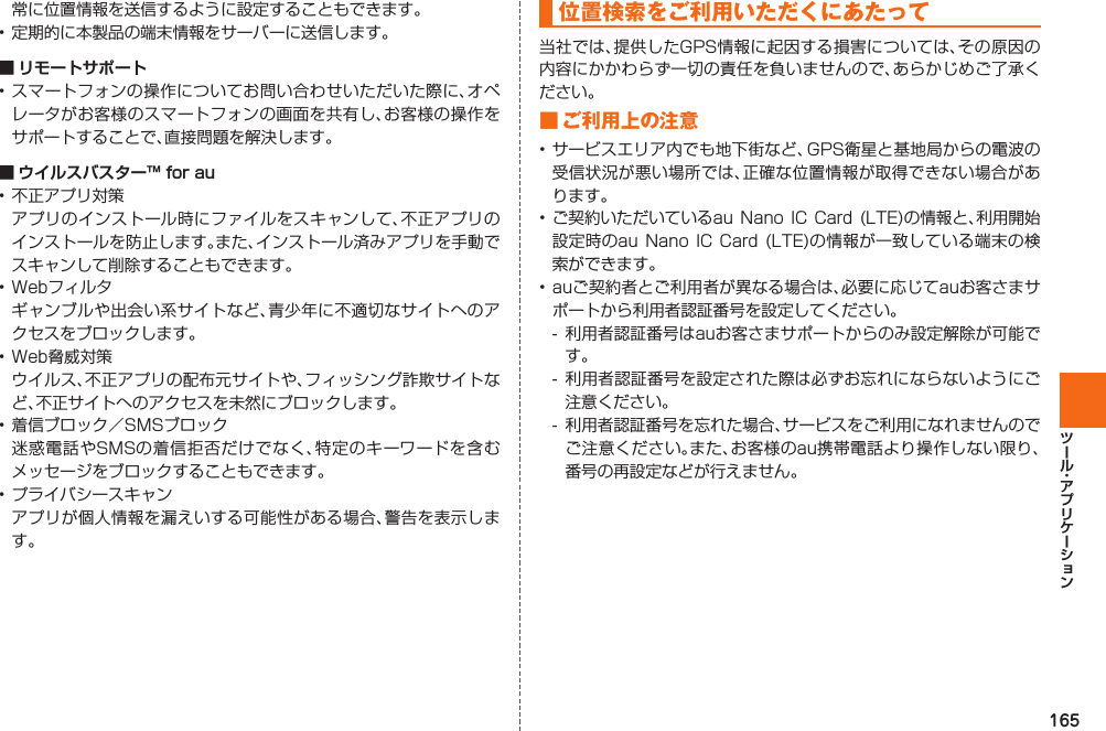 165常に位置情報を送信するように設定することもできます。• 定期的に本製品の端末情報をサーバーに送信します。 ■  リモートサポート• スマートフォンの操作についてお問い合わせいただいた際に、オペレータがお客様のスマートフォンの画面を共有し、お客様の操作をサポートすることで、直接問題を解決します。 ■  ウイルスバスター™ for au• 不正アプリ対策  アプリのインストール時にファイルをスキャンして、不正アプリのインストールを防止します。また、インストール済みアプリを手動でスキャンして削除することもできます。• Webフィルタ  ギャンブルや出会い系サイトなど、青少年に不適切なサイトへのアクセスをブロックします。• Web脅威対策  ウイルス、不正アプリの配布元サイトや、フィッシング詐欺サイトなど、不正サイトへのアクセスを未然にブロックします。 • 着信ブロック／SMSブロック  迷惑電話やSMSの着信拒否だけでなく、特定のキーワードを含むメッセージをブロックすることもできます。• プライバシースキャン  アプリが個人情報を漏えいする可能性がある場合、警告を表示します。 位置検索をご利用いただくにあたって当社では、提供したGPS情報に起因する損害については、その原因の内容にかかわらず一切の責任を負いませんので、あらかじめご了承ください。■ ご利用上の注意• サービスエリア内でも地下街など、GPS衛星と基地局からの電波の受信状況が悪い場所では、正確な位置情報が取得できない場合があります。• ご契約いただいているau  Nano  IC  Card  (LTE)の情報と、利用開始設定時のau Nano  IC  Card  (LTE)の情報が一致している端末の検索ができます。• auご契約者とご利用者が異なる場合は、必要に応じてauお客さまサポートから利用者認証番号を設定してください。-  利用者認証番号はauお客さまサポートからのみ設定解除が可能です。- 利用者認証番号を設定された際は必ずお忘れにならないようにご注意ください。-  利用者認証番号を忘れた場合、サービスをご利用になれませんのでご注意ください。また、お客様のau携帯電話より操作しない限り、番号の再設定などが行えません。