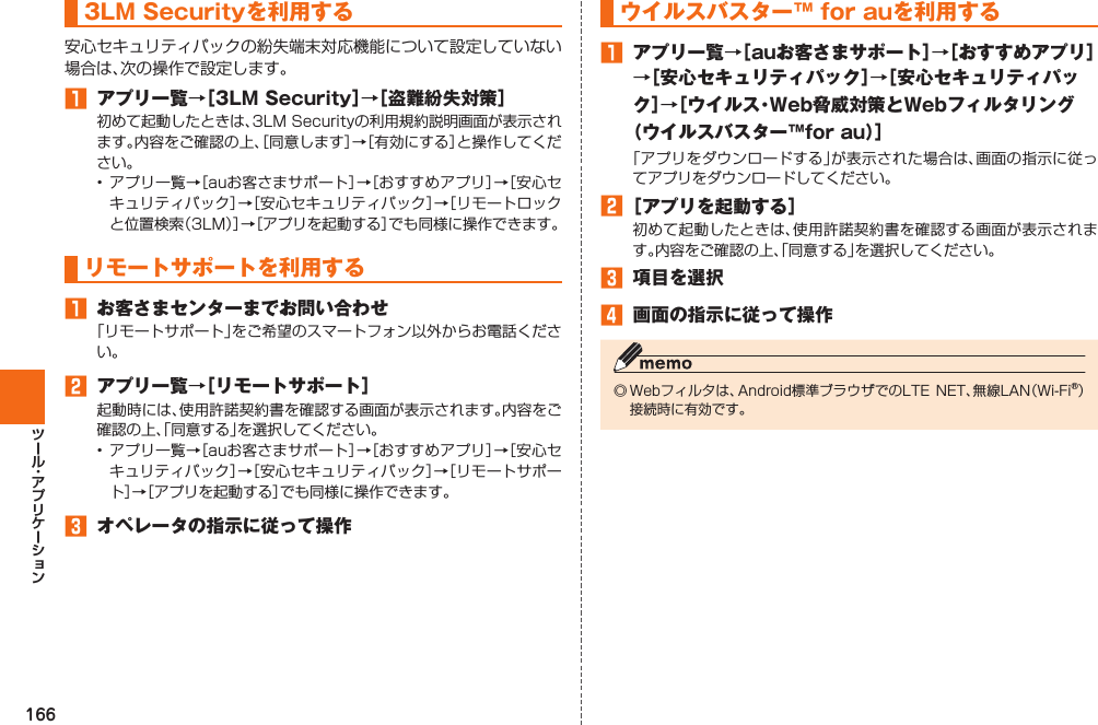 166 3LM Securityを利用する安心セキュリティパックの紛失端末対応機能について設定していない場合は、次の操作で設定します。󱈠  アプリ一覧→［3LM Security］→［盗難紛失対策］初めて起動したときは、3LM Securityの利用規約説明画面が表示されます。内容をご確認の上、［同意します］→［有効にする］と操作してください。• アプリ一覧→［auお客さまサポート］→［おすすめアプリ］→［安心セキュリティパック］→［安心セキュリティパック］→［リモートロックと位置検索（3LM）］→［アプリを起動する］でも同様に操作できます。 リモートサポートを利用する󱈠  お客さまセンターまでお問い合わせ「リモートサポート」をご希望のスマートフォン以外からお電話ください。󱈢  アプリ一覧→［リモートサポート］起動時には、使用許諾契約書を確認する画面が表示されます。内容をご確認の上、「同意する」を選択してください。• アプリ一覧→［auお客さまサポート］→［おすすめアプリ］→［安心セキュリティパック］→［安心セキュリティパック］→［リモートサポート］→［アプリを起動する］でも同様に操作できます。󱈤  オペレータの指示に従って操作 ウイルスバスター™ for auを利用する󱈠  アプリ一覧→［auお客さまサポート］→［おすすめアプリ］→［安心セキュリティパック］→［安心セキュリティパック］→［ウイルス・Web脅威対策とWebフィルタリング（ウイルスバスター™for au）］「アプリをダウンロードする」が表示された場合は、画面の指示に従ってアプリをダウンロードしてください。󱈢 ［アプリを起動する］初めて起動したときは、使用許諾契約書を確認する画面が表示されます。内容をご確認の上、「同意する」を選択してください。󱈤  項目を選択󱈦  画面の指示に従って操作◎ Webフィルタは、Android標準ブラウザでのLTE NET、無線LAN（Wi-Fi®）接続時に有効です。