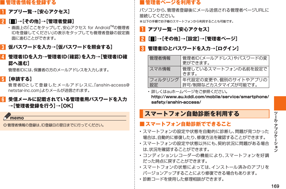 169■ 管理者情報を登録する󱈠  アプリ一覧→［安心アクセス］󱈢 ［ ］→［その他］→［管理者登録］• 画面上の「ここをタップして、安心アクセス for AndroidTMの管理者IDを登録してください」の表示をタップしても管理者登録の設定画面に進むことができます。󱈤  仮パスワードを入力→［仮パスワードを照会する］󱈦  管理者IDを入力→管理者ID（確認）を入力→［管理者ID確認へ進む］管理者IDには、保護者の方のメールアドレスを入力します。󱈨 ［申請する］管理者IDとして登録したメールアドレスに、「anshin-access@netstar-inc.com」よりメールが送信されます。󱈪  受信メールに記載されている管理者用パスワードを入力→［管理者登録を行う］→［OK］◎ 管理者情報の登録は、ID登録日の翌日までに行ってください。■ 管理者ページを利用するパソコンから、管理者登録後にメール送信される管理者ページURLに接続してください。※ 以下の手順でお子様のスマートフォンから利用することも可能です。󱈠  アプリ一覧→［安心アクセス］󱈢 ［ ］→［その他］→［設定］→［管理者ページ］󱈤  管理者IDとパスワードを入力→［ログイン］管理者情報 管理者ID（メールアドレス）やパスワードの変更ができます。スマホ情報 管理しているスマートフォンの名前を設定できます。フィルタリング設定年代設定の変更や、個別のサイトやアプリの許可/制限などカスタマイズが可能です。•  詳しくはauホームページをご参照ください。 http://www.au.kddi.com/mobile/service/smartphone/safety/anshin-access/  スマートフォン自動診断を利用する■ スマートフォン自動診断でできること• スマートフォンの設定や状態を自動的に診断し、問題が見つかった場合は、自動的に修復したり、修復方法を確認することができます。• スマートフォンの設定や状態以外にも、契約状況に問題がある場合は、状況を確認することができます。• コンディションレコーダーの機能により、スマートフォンを好調だった時点に戻すことができます。• スマートフォンの状態によっては、インストール済みのアプリをバージョンアップすることにより修復できる場合もあります。• 診断コードを使用した修理相談ができます。