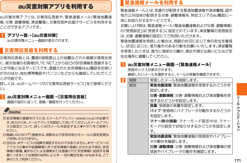 171  au災害対策アプリを利用するau災害対策アプリは、災害用伝言板や、緊急速報メール（緊急地震速報、災害・避難情報、津波警報）、災害用音声お届けサービスを利用することができるアプリです。󱈠  アプリ一覧→［au災害対策］au災害対策メニュー画面が表示されます。 災害用伝言板を利用する災害用伝言板とは、震度6弱程度以上の地震などの大規模災害発生時に、被災地域のお客様がLTE  NET上から自己の安否情報を登録することが可能となるサービスです。登録された安否情報はau電話をお使いの方のほか、他社携帯電話やパソコンなどからも確認していただくことが可能です。詳しくは、auホームページの「災害用伝言板サービス」をご参照ください。󱈠  au災害対策メニュー画面→［災害用伝言板］画面の指示に従って、登録／確認を行ってください。◎ 安否情報の登録を行うには、Eメールアドレス（∼ezweb.ne.jp）が必要です。あらかじめ、メールアドレスを設定しておいてください。Eメールアドレスの設定について、詳しくは「Eメールを設定する」（▶P. 97）をご参照ください。◎ 無線LAN（Wi-Fi®）接続中は、削除および安否お知らせメールの設定変更はご利用いただけません。◎ 当社は、本サービスの品質を保証するものではありません。本サービスへのアクセスの集中や設備障害に伴う安否情報の登録にかかわる不具合、安否情報の破損、滅失などによる損害または登録された安否情報に起因する損害につきましては原因の如何によらず、一切の責任を負いかねます点、ご了承のうえご利用ください。 緊急速報メールを利用する緊急速報メールとは、気象庁が配信する緊急地震速報や津波警報、国や地方公共団体が配信する災害・避難情報を、特定エリアのau電話に一斉にお知らせするサービスです。お買い上げ時は、緊急速報メール（緊急地震速報および災害・避難情報）の「受信設定」は「受信する」に設定されています。津波警報の受信設定は、災害・避難情報の設定にてご利用いただけます。緊急地震速報を受信した場合は、周囲の状況に応じて身の安全を確保し、状況に応じた、落ち着きのある行動をお願いいたします。津波警報を受信したときは、直ちに海岸から離れ、高台や頑丈な高いビルなど安全な場所に避難してください。󱈠  au災害対策メニュー画面→［緊急速報メール］受信ボックスが表示されます。確認したいメールを選択すると、メールの詳細を確認できます。󱈢 削除 受信したメールを削除します。設定 緊急地震速報：緊急地震速報を受信するかどうかを設定します。災害・避難情報：災害・避難情報および津波警報を受信するかどうかを設定します。音量：受信音の音量を設定します。バイブ：受信時にバイブレータが動作するかどうかを設定します。 マナー時の鳴動：マナーモード設定中は、マナーモードの設定でお知らせするかどうかを設定します。緊急地震速報：緊急地震速報の受信音やバイブレータの動作を確認します。災害・避難情報：災害・避難情報および津波警報の受信音やバイブレータの動作を確認します。