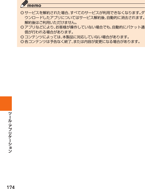 174◎ サービスを解約された場合、すべてのサービスが利用できなくなります。ダウンロードしたアプリについてはサービス解約後、自動的に消去されます。解約後はご利用いただけません。◎ アプリなどにより、お客様が操作していない場合でも、自動的にパケット通信が行われる場合があります。◎ コンテンツによっては、本製品に対応していない場合があります。◎ 各コンテンツは予告なく終了、または内容が変更になる場合があります。