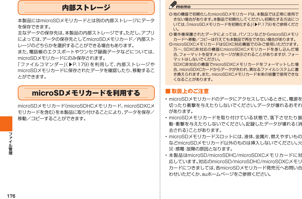 176◎ 他の機器で初期化したmicroSDメモリカードは、本製品では正常に使用できない場合があります。本製品で初期化してください。初期化する方法については、「microSDメモリカードを初期化する」（▶P. 179）をご参照ください。◎ 著作権保護されたデータによっては、パソコンなどからmicroSDメモリカードへ移動／コピーは行えても本製品で再生できない場合があります。◎ microSDXCメモリカードはSDXC対応機器でのみご使用いただけます。万一、SDXC非対応の機器にmicroSDXCメモリカードを差し込んだ場合、フォーマットを促すメッセージが表示されることがありますが、フォーマットはしないでください。 SDXC非対応の機器でmicroSDXCメモリカードをフォーマットした場合、microSDXCカードからデータが失われ、異なるファイルシステムに書き換えられます。また、microSDXCメモリカード本来の容量で使用できなくなることがあります。■ 取扱上のご注意• microSDメモリカードのデータにアクセスしているときに、電源を切ったり衝撃を与えたりしないでください。データが壊れるおそれがあります。• microSDメモリカードを取り付けている状態で、落下させたり振動・衝撃を与えたりしないでください。記録したデータが壊れる（消去される）ことがあります。• microSDメモリカードスロットには、液体、金属片、燃えやすいものなどmicroSDメモリカード以外のものは挿入しないでください。火災・感電・故障の原因となります。• 本製品はmicroSD/microSDHC/microSDXCメモリカードに対応しています。対応のmicroSD/microSDHC/microSDXCメモリカードにつきましては、各microSDメモリカード発売元へお問い合わせいただくか、auホームページをご参照ください。内部ストレージ本製品にはmicroSDメモリカードとは別の内部ストレージにデータを保存できます。主なデータの保存先は、本製品の内部ストレージです。ただし、アプリによっては、データの保存先としてmicroSDメモリカード／内部ストレージのどちらかを選択することができる場合もあります。また、電話帳のエクスポートやワンセグ録画データなどについては、microSDメモリカードにのみ保存されます。「ファイルコマンダー」（▶P. 179）を利用して、内部ストレージやmicroSDメモリカードに保存されたデータを確認したり、移動することができます。  microSDメモリカードを利用するmicroSDメモリカード（microSDHCメモリカード、microSDXCメモリカードを含む）を本製品に取り付けることにより、データを保存／移動／コピーすることができます。