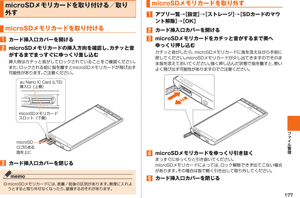 177 microSDメモリカードを取り付ける／ 取り外す  microSDメモリカードを取り付ける󱈠  カード挿入口カバーを開ける󱈢  microSDメモリカードの挿入方向を確認し、カチッと音がするまでまっすぐにゆっくり差し込む挿入時はカチッと音がしてロックされていることをご確認ください。また、ロックされる前に指を離すとmicroSDメモリカードが飛び出す可能性があります。ご注意ください。󱈤  カード挿入口カバーを閉じる◎ microSDメモリカードには、表裏／前後の区別があります。無理に入れようとすると取り外せなくなったり、破損するおそれがあります。microSDロゴのある面を上にau Nano IC Card (LTE)挿入口（上側）microSDメモリカードスロット（下側）  microSDメモリカードを取り外す󱈠  アプリ一覧→［設定］→［ストレージ］→［SDカードのマウント解除］→［OK］󱈢  カード挿入口カバーを開ける󱈤  microSDメモリカードをカチッと音がするまで奥へゆっくり押し込むカチッと音がしたら、microSDメモリカードに指を添えながら手前に戻してください。microSDメモリカードが少し出てきますのでそのまま指を添えておいてください。強く押し込んだ状態で指を離すと、勢いよく飛び出す可能性がありますのでご注意ください。󱈦  microSDメモリカードをゆっくり引き抜くまっすぐにゆっくりと引き抜いてください。microSDメモリカードによっては、ロック解除できず出てこない場合があります。その場合は指で軽く引き出して取り外してください。󱈨  カード挿入口カバーを閉じる