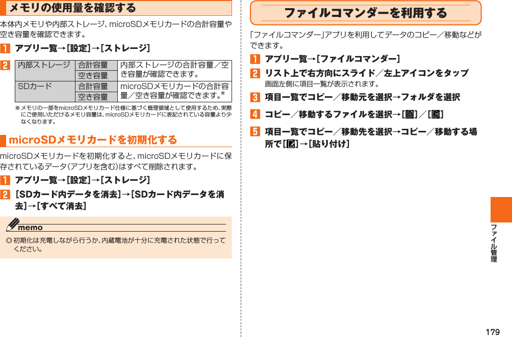 179 メモリの使用量を確認する本体内メモリや内部ストレージ、microSDメモリカードの合計容量や空き容量を確認できます。󱈠  アプリ一覧→［設定］→［ ストレージ］󱈢内部ストレージ 合計容量 内部ストレージの合計容量／空き容量が確認できます。空き容量SDカード合計容量 microSDメモリカードの合計容量／空き容量が確認できます。※空き容量※ メモリの一部をmicroSDメモリカード仕様に基づく管理領域として使用するため、実際にご使用いただけるメモリ容量は、microSDメモリカードに表記されている容量より少なくなります。 microSDメモリカードを 初期化するmicroSDメモリカードを初期化すると、microSDメモリカードに保存されているデータ（アプリを含む）はすべて削除されます。󱈠  アプリ一覧→［設定］→［ストレージ］󱈢 ［SDカード内データを消去］→［SDカード内データを消去］→［すべて消去］◎ 初期化は充電しながら行うか、内蔵電池が十分に充電された状態で行ってください。  ファイルコマンダーを利用する「ファイルコマンダー」アプリを利用してデータのコピー／移動などができます。󱈠  アプリ一覧→［ファイルコマンダー］󱈢  リスト上で右方向にスライド／左上アイコンをタップ画面左側に項目一覧が表示されます。󱈤  項目一覧でコピー／移動元を選択→フォルダを選択󱈦 コピー／移動するファイルを選択→［ ］／［ ］󱈨 項目一覧でコピー／移動先を選択→コピー／移動する場所で［ ］→［貼り付け］