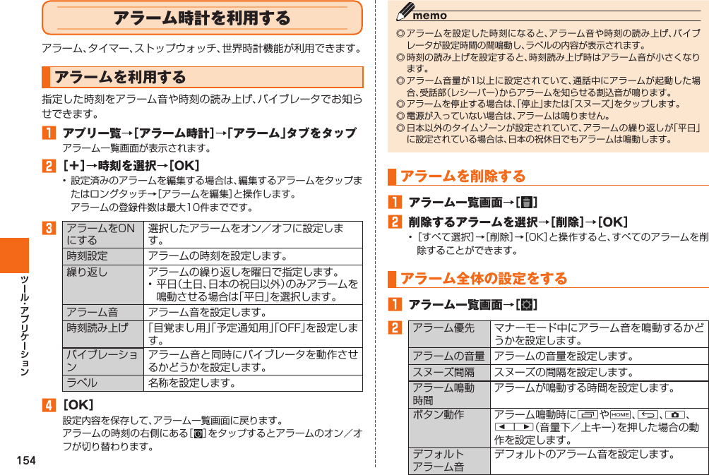 154 アラーム時計を利用するアラーム、タイマー、ストップウォッチ、世界時計機能が利用できます。  アラームを利用する指定した時刻をアラーム音や時刻の読み上げ、バイブレータでお知らせできます。󱈠 アプリ一覧→［アラーム時計］→「アラーム」タブをタップアラーム一覧画面が表示されます。󱈢 ［＋］→時刻を選択→［OK］•  設定済みのアラームを編集する場合は、編集するアラームをタップまたはロングタッチ→［アラームを編集］と操作します。  アラームの登録件数は最大10件までです。󱈤アラームをONにする選択したアラームをオン／オフに設定します。時刻設定 アラームの時刻を設定します。 繰り返し アラームの繰り返しを曜日で指定します。• 平日（土日、日本の祝日以外）のみアラームを鳴動させる場合は「平日」を選択します。アラーム音 アラーム音を設定します。時刻読み上げ 「目覚まし用」「予定通知用」「OFF」を設定します。バイブレーションアラーム音と同時にバイブレータを動作させるかどうかを設定します。ラベル 名称を設定します。󱈦 ［OK］設定内容を保存して、アラーム一覧画面に戻ります。アラームの時刻の右側にある［］をタップするとアラームのオン／オフが切り替わります。◎ アラームを設定した時刻になると、アラーム音や時刻の読み上げ、バイブレータが設定時間の間鳴動し、ラベルの内容が表示されます。◎ 時刻の読み上げを設定すると、時刻読み上げ時はアラーム音が小さくなります。◎ アラーム音量が1以上に設定されていて、通話中にアラームが起動した場合、受話部（レシーバー）からアラームを知らせる割込音が鳴ります。◎ アラームを停止する場合は、「停止」または「スヌーズ」をタップします。◎ 電源が入っていない場合は、アラームは鳴りません。◎ 日本以外のタイムゾーンが設定されていて、アラームの繰り返しが「平日」に設定されている場合は、日本の祝休日でもアラームは鳴動します。アラームを削除する󱈠 アラーム一覧画面→［ ］󱈢 削除するアラームを選択→［削除］→［OK］• ［すべて選択］→［削除］→［OK］と操作すると、すべてのアラームを削除することができます。 アラーム全体の設定をする󱈠 アラーム一覧画面→［ ］󱈢アラーム優先 マナーモード中にアラーム音を鳴動するかどうかを設定します。アラームの音量 アラームの音量を設定します。スヌーズ間隔 スヌーズの間隔を設定します。アラーム鳴動時間アラームが鳴動する時間を設定します。ボタン動作 アラーム鳴動時にNやH、C、k、lr（音量下／上キー）を押した場合の動作を設定します。デフォルトアラーム音デフォルトのアラーム音を設定します。