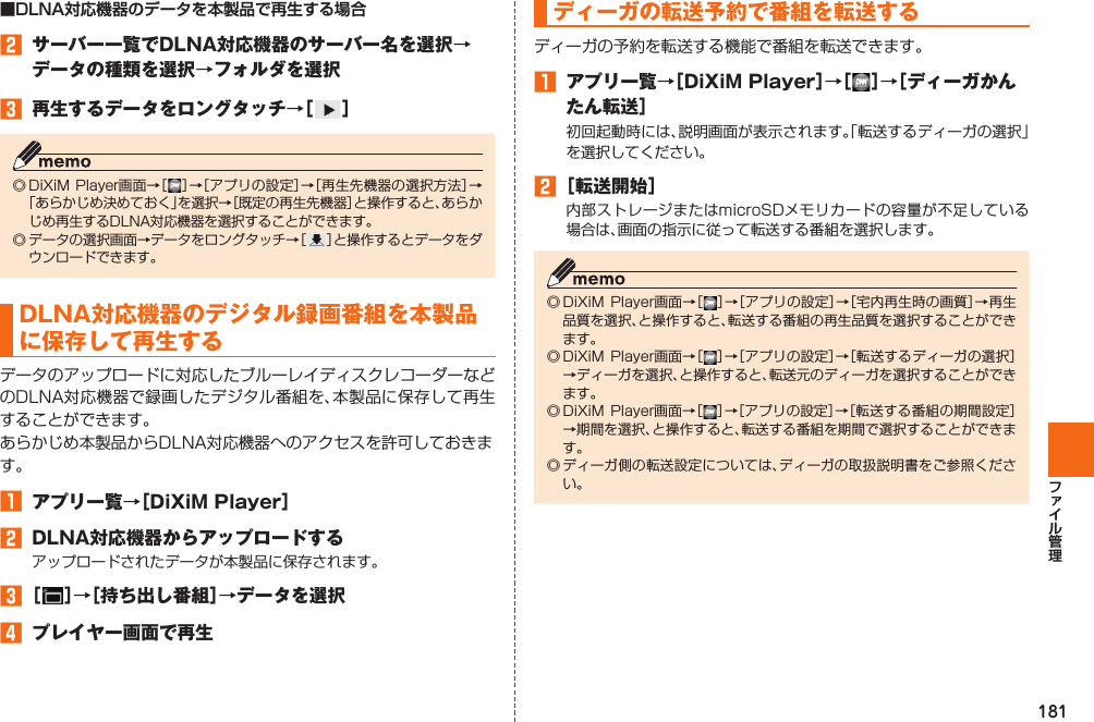 181■DLNA対応機器のデータを本製品で再生する場合󱈢  サーバー一覧でDLNA対応機器のサーバー名を選択→データの種類を選択→フォルダを選択󱈤  再生するデータをロングタッチ→［ ］◎ DiXiM  Player画面→［ ］→［アプリの設定］→［再生先機器の選択方法］→「あらかじめ決めておく」を選択→［既定の再生先機器］と操作すると、あらかじめ再生するDLNA対応機器を選択することができます。◎ データの選択画面→データをロングタッチ→［］と操作するとデータをダウンロードできます。DLNA対応機器のデジタル録画番組を本製品に保存して再生するデータのアップロードに対応したブルーレイディスクレコーダーなどのDLNA対応機器で録画したデジタル番組を、本製品に保存して再生することができます。あらかじめ本製品からDLNA対応機器へのアクセスを許可しておきます。󱈠  アプリ一覧→［DiXiM Player］󱈢  DLNA対応機器からアップロードするアップロードされたデータが本製品に保存されます。󱈤 ［ ］→［持ち出し番組］→データを選択󱈦  プレイヤー画面で再生ディーガの転送予約で番組を転送するディーガの予約を転送する機能で番組を転送できます。󱈠  アプリ一覧→［DiXiM Player］→［ ］→［ディーガかんたん転送］初回起動時には、説明画面が表示されます。「転送するディーガの選択」を選択してください。󱈢 ［転送開始］内部ストレージまたはmicroSDメモリカードの容量が不足している場合は、画面の指示に従って転送する番組を選択します。◎ DiXiM Player画面→［ ］→［アプリの設定］→［宅内再生時の画質］→再生品質を選択、と操作すると、転送する番組の再生品質を選択することができます。◎ DiXiM Player画面→［］→［アプリの設定］→［転送するディーガの選択］→ディーガを選択、と操作すると、転送元のディーガを選択することができます。◎ DiXiM Player画面→［］→［アプリの設定］→［転送する番組の期間設定］→期間を選択、と操作すると、転送する番組を期間で選択することができます。◎ ディーガ側の転送設定については、ディーガの取扱説明書をご参照ください。