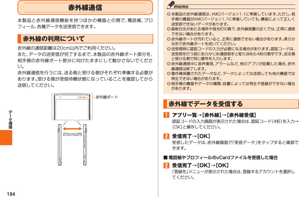 184 赤外線通信本製品と赤外線通信機能を持つほかの機器との間で、電話帳、プロフィール、各種データを送受信できます。 赤外線の利用について赤外線の通信距離は20cm以内でご利用ください。また、データの送受信が完了するまで、本製品の赤外線ポート部分を、相手側の赤外線ポート部分に向けたままにして動かさないでください。赤外線通信を行うには、送る側と受ける側がそれぞれ準備する必要があります。受ける側が受信待機状態になっていることを確認してから送信してください。赤外線ポート20cm以内◎ 本製品の赤外線通信は、IrMCバージョン1.1に準拠しています。ただし、相手側の機器がIrMCバージョン1.1に準拠していても、機能によって正しく送受信できないデータがあります。◎ 直射日光があたる場所や蛍光灯の真下、赤外線装置の近くでは、正常に通信できない場合があります。◎ 赤外線ポートが汚れていると、正常に通信できない場合があります。柔らかな布で赤外線ポートを拭いてください。◎ 送受信時に認証コードの入力が必要になる場合があります。認証コードは、送受信を行う前にあらかじめ通信相手と取り決めた4桁の数字です。送る側と受ける側で同じ番号を入力します。◎ 赤外線通信中に音声着信、アラームなど、他のアプリが起動した場合、赤外線通信は終了します。◎ 著作権保護されたデータなど、データによっては送信しても他の機器では再生できない場合があります。◎ 相手側の機器やデータの種類、容量によっては再生や登録ができない場合があります。  赤外線でデータを受信する󱈠  アプリ一覧→［赤外線］→［赤外線受信］認証コードの入力画面が表示された場合は、認証コード（4桁）を入力→［OK］と操作してください。󱈢  受信完了→［OK］受信したデータは、赤外線画面で「受信データ」をタップすると確認できます。■ 電話帳やプロフィールのvCardファイルを受信した場合󱈢  受信完了→［OK］→［OK］「登録先」メニューが表示された場合は、登録するアカウントを選択してください。