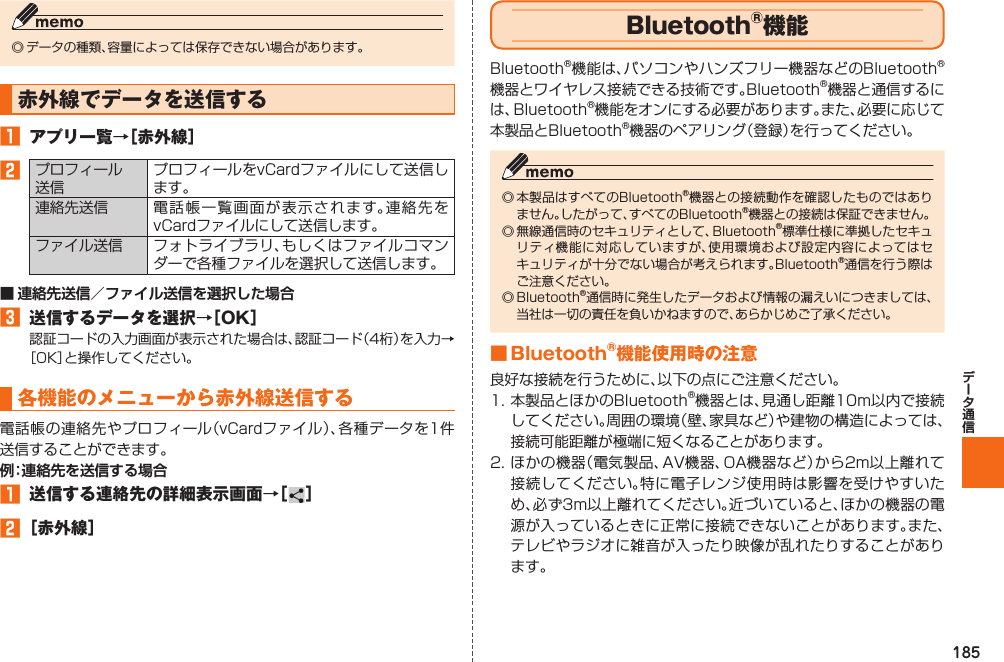 185◎ データの種類、容量によっては保存できない場合があります。 赤外線でデータを送信する󱈠  アプリ一覧→［赤外線］󱈢プロフィール送信プロフィールをvCardファイルにして送信します。連絡先送信 電話帳一覧画面が表示されます。連絡先をvCardファイルにして送信します。ファイル送信 フォトライブラリ、もしくはファイルコマンダーで各種ファイルを選択して送信します。■ 連絡先送信／ファイル送信を選択した場合󱈤  送信するデータを選択→［OK］認証コードの入力画面が表示された場合は、認証コード（4桁）を入力→［OK］と操作してください。 各機能のメニューから赤外線送信する電話帳の連絡先やプロフィール（vCardファイル）、各種データを1件送信することができます。例：連絡先を送信する場合󱈠  送信する連絡先の詳細表示画面→［ ］󱈢 ［赤外線］  Bluetooth®機能Bluetooth®機能は、パソコンやハンズフリー機器などのBluetooth®機器とワイヤレス接続できる技術です。Bluetooth®機器と通信するには、Bluetooth®機能をオンにする必要があります。また、必要に応じて本製品とBluetooth®機器のペアリング（登録）を行ってください。◎ 本製品はすべてのBluetooth®機器との接続動作を確認したものではありません。したがって、すべてのBluetooth®機器との接続は保証できません。◎ 無線通信時のセキュリティとして、Bluetooth®標準仕様に準拠したセキュリティ機能に対応していますが、使用環境および設定内容によってはセキュリティが十分でない場合が考えられます。Bluetooth®通信を行う際はご注意ください。◎ Bluetooth®通信時に発生したデータおよび情報の漏えいにつきましては、当社は一切の責任を負いかねますので、あらかじめご了承ください。■ Bluetooth®機能使用時の注意良好な接続を行うために、以下の点にご注意ください。1. 本製品とほかのBluetooth®機器とは、見通し距離10m以内で接続してください。周囲の環境（壁、家具など）や建物の構造によっては、接続可能距離が極端に短くなることがあります。2. ほかの機器（電気製品、AV機器、OA機器など）から2m以上離れて接続してください。特に電子レンジ使用時は影響を受けやすいため、必ず3m以上離れてください。近づいていると、ほかの機器の電源が入っているときに正常に接続できないことがあります。また、テレビやラジオに雑音が入ったり映像が乱れたりすることがあります。