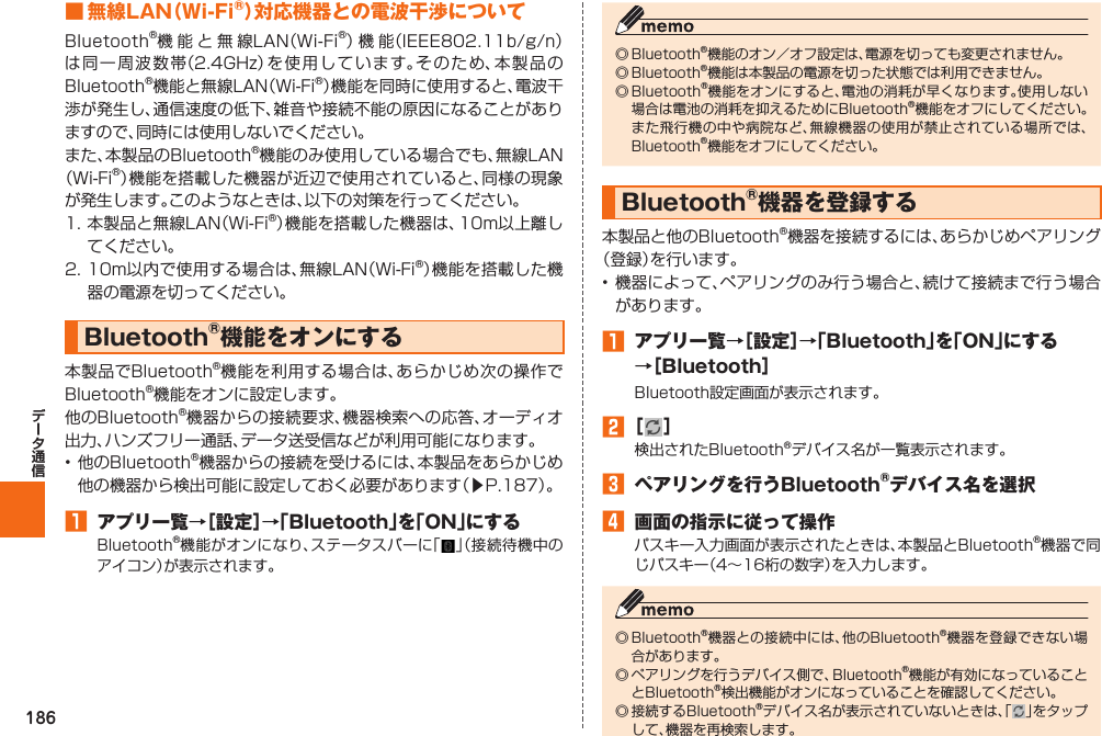 186■ 無線LAN（Wi-Fi®）対応機器との電波干渉についてBluetooth®機能と無線LAN（Wi-Fi®）機 能（IEEE802.11b/g/n）は同一周波数帯（2.4GHz）を使用しています。そのため、本製品のBluetooth®機能と無線LAN（Wi-Fi®）機能を同時に使用すると、電波干渉が発生し、通信速度の低下、雑音や接続不能の原因になることがありますので、同時には使用しないでください。また、本製品のBluetooth®機能のみ使用している場合でも、無線LAN（Wi-Fi®）機能を搭載した機器が近辺で使用されていると、同様の現象が発生します。このようなときは、以下の対策を行ってください。1. 本製品と無線LAN（Wi-Fi®）機能を搭載した機器は、10m以上離してください。2. 10m以内で使用する場合は、無線LAN（Wi-Fi®）機能を搭載した機器の電源を切ってください。 Bluetooth®機能をオンにする本製品でBluetooth®機能を利用する場合は、あらかじめ次の操作でBluetooth®機能をオンに設定します。他のBluetooth®機器からの接続要求、機器検索への応答、オーディオ出力、ハンズフリー通話、データ送受信などが利用可能になります。• 他のBluetooth®機器からの接続を受けるには、本製品をあらかじめ他の機器から検出可能に設定しておく必要があります（▶P. 187）。󱈠  アプリ一覧→［設定］→「Bluetooth」を「ON」にするBluetooth®機能がオンになり、ステータスバーに「 」（接続待機中のアイコン）が表示されます。◎ Bluetooth®機能のオン／オフ設定は、電源を切っても変更されません。◎ Bluetooth®機能は本製品の電源を切った状態では利用できません。◎ Bluetooth®機能をオンにすると、電池の消耗が早くなります。使用しない場合は電池の消耗を抑えるためにBluetooth®機能をオフにしてください。また飛行機の中や病院など、無線機器の使用が禁止されている場所では、Bluetooth®機能をオフにしてください。 Bluetooth®機器を登録する本製品と他のBluetooth®機器を接続するには、あらかじめペアリング（登録）を行います。• 機器によって、ペアリングのみ行う場合と、続けて接続まで行う場合があります。󱈠  アプリ一覧→［設定］→「Bluetooth」を「ON」にする→［Bluetooth］Bluetooth設定画面が表示されます。󱈢 ［ ］検出されたBluetooth®デバイス名が一覧表示されます。󱈤  ペアリングを行うBluetooth®デバイス名を選択󱈦  画面の指示に従って操作パスキー入力画面が表示されたときは、本製品とBluetooth®機器で同じパスキー（4∼16桁の数字）を入力します。◎ Bluetooth®機器との接続中には、他のBluetooth®機器を登録できない場合があります。◎ ペアリングを行うデバイス側で、Bluetooth®機能が有効になっていることとBluetooth®検出機能がオンになっていることを確認してください。◎ 接続するBluetooth®デバイス名が表示されていないときは、「 」をタップして、機器を再検索します。