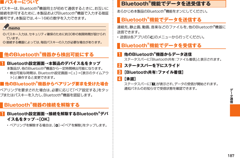 187■  パスキーについてパスキーは、Bluetooth®機器同士が初めて通信するときに、お互いに接続を許可するために、本製品およびBluetooth®機器で入力する暗証番号です。本製品では、4∼16桁の数字を入力できます。◎ パスキー入力は、セキュリティ確保のために約30秒の制限時間が設けられています。◎ 接続する機器によっては、毎回パスキーの入力が必要な場合があります。 他のBluetooth®機器から検出可能にする 󱈠  Bluetooth設定画面→本製品のデバイス名をタップ本製品が、他のBluetooth®機器から一定時間検出可能になります。• 検出可能な時間は、Bluetooth設定画面→［］→［表示のタイムアウト］と操作すると変更できます。■ 他のBluetooth®機器からペアリング要求を受けた場合ペアリングを要求された場合は、必要に応じて「ペア設定する」をタップまたはパスキーを入力し、Bluetooth®機器を認証します。Bluetooth®機器の接続を解除する󱈠  Bluetooth設定画面→接続を解除するBluetooth®デバイス名をタップ→［OK］•  ペアリングを解除する場合は、［ ］→「ペアを解除」をタップします。  Bluetooth®機能でデータを送受信するあらかじめ本製品のBluetooth®機能をオンにしてください。 Bluetooth®機能でデータを送信する連絡先、静止画、動画、音楽などのファイルを、他のBluetooth®機器に送信できます。• 送信は各アプリの「 」のメニューから行ってください。Bluetooth®機能でデータを受信する󱈠  他のBluetooth®機器からデータ送信ステータスバーに「Bluetooth共有：ファイル着信」と表示されます。󱈢 ステータスバーを下にスライド󱈤 ［Bluetooth共有：ファイル着信］󱈦 ［承諾］ステータスバーに「 」が表示され、データの受信が開始されます。通知パネルのお知らせで受信状態を確認できます。