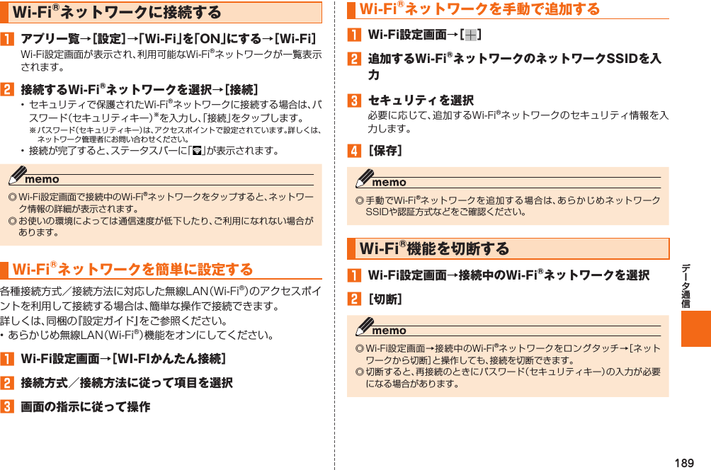 189 Wi-Fi®ネットワークに接続する󱈠  アプリ一覧→［設定］→「Wi-Fi」を「ON」にする→［Wi-Fi］Wi-Fi設定画面が表示され、利用可能なWi-Fi®ネットワークが一覧表示されます。󱈢  接続するWi-Fi®ネットワークを選択→［接続］•  セキュリティで保護されたWi-Fi®ネットワークに接続する場合は、パスワード（セキュリティキー）※を入力し、「接続」をタップします。※ パスワード（セキュリティキー）は、アクセスポイントで設定されています。詳しくは、ネットワーク管理者にお問い合わせください。•  接続が完了すると、ステータスバーに「 」が表示されます。◎ Wi-Fi設定画面で接続中のWi-Fi®ネットワークをタップすると、ネットワーク情報の詳細が表示されます。◎ お使いの環境によっては通信速度が低下したり、ご利用になれない場合があります。 Wi-Fi®ネットワークを簡単に設定する各種接続方式／接続方法に対応した無線LAN（Wi-Fi®）のアクセスポイントを利用して接続する場合は、簡単な操作で接続できます。詳しくは、同梱の『設定ガイド』をご参照ください。• あらかじめ無線LAN（Wi-Fi®）機能をオンにしてください。󱈠  Wi-Fi設定画面→［WI-FIかんたん接続］󱈢  接続方式／接続方法に従って項目を選択󱈤  画面の指示に従って操作 Wi-Fi®ネットワークを手動で追加する󱈠  Wi-Fi設定画面→［ ］󱈢  追加するWi-Fi®ネットワークのネットワークSSIDを入力󱈤  セキュリティを選択必要に応じて、追加するWi-Fi®ネットワークのセキュリティ情報を入力します。󱈦 ［保存］◎ 手動でWi-Fi®ネットワークを追加する場合は、あらかじめネットワークSSIDや認証方式などをご確認ください。Wi-Fi®機能を切断する󱈠  Wi-Fi設定画面→接続中のWi-Fi®ネットワークを選択󱈢 ［切断］◎ Wi-Fi設定画面→接続中のWi-Fi®ネットワークをロングタッチ→［ネットワークから切断］と操作しても、接続を切断できます。◎ 切断すると、再接続のときにパスワード（セキュリティキー）の入力が必要になる場合があります。