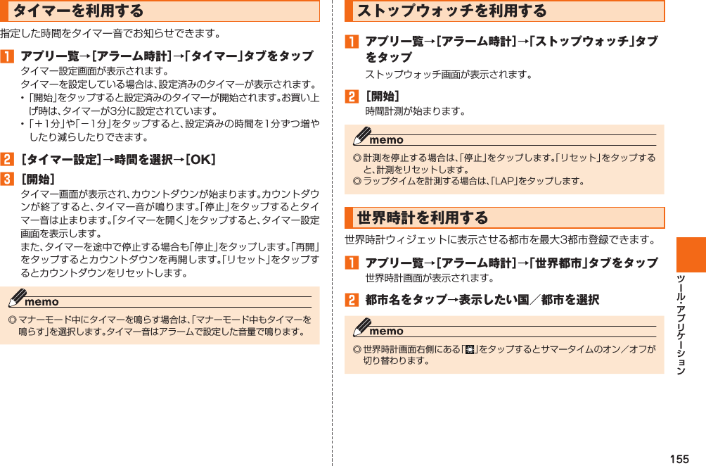 155タイマーを利用する指定した時間をタイマー音でお知らせできます。󱈠 アプリ一覧→［アラーム時計］→「タイマー」タブをタップタイマー設定画面が表示されます。タイマーを設定している場合は、設定済みのタイマーが表示されます。• 「開始」をタップすると設定済みのタイマーが開始されます。お買い上げ時は、タイマーが3分に設定されています。• 「＋1分」や「−1分」をタップすると、設定済みの時間を1分ずつ増やしたり減らしたりできます。󱈢 ［タイマー設定］→時間を選択→［OK］󱈤 ［開始］タイマー画面が表示され、カウントダウンが始まります。カウントダウンが終了すると、タイマー音が鳴ります。「停止」をタップするとタイマー音は止まります。「タイマーを開く」をタップすると、タイマー設定画面を表示します。また、タイマーを途中で停止する場合も「停止」をタップします。「再開」をタップするとカウントダウンを再開します。「リセット」をタップするとカウントダウンをリセットします。◎ マナーモード中にタイマーを鳴らす場合は、「マナーモード中もタイマーを鳴らす」を選択します。タイマー音はアラームで設定した音量で鳴ります。ストップウォッチを利用する󱈠 アプリ一覧→［アラーム時計］→「ストップウォッチ」タブをタップストップウォッチ画面が表示されます。󱈢 ［開始］時間計測が始まります。◎ 計測を停止する場合は、「停止」をタップします。「リセット」をタップすると、計測をリセットします。◎ ラップタイムを計測する場合は、「LAP」をタップします。世界時計を利用する世界時計ウィジェットに表示させる都市を最大3都市登録できます。󱈠 アプリ一覧→［アラーム時計］→「世界都市」タブをタップ世界時計画面が表示されます。󱈢 都市名をタップ→表示したい国／都市を選択◎ 世界時計画面右側にある「 」をタップするとサマータイムのオン／オフが切り替わります。