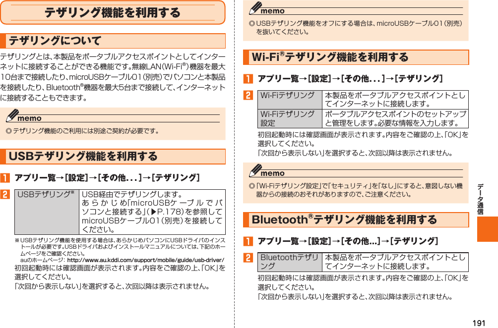 191  テザリング機能を利用するテザリングについてテザリングとは、本製品をポータブルアクセスポイントとしてインターネットに接続することができる機能です。無線LAN（Wi-Fi®）機器を最大10台まで接続したり、microUSBケーブル01（別売）でパソコンと本製品を接続したり、Bluetooth®機器を最大5台まで接続して、インターネットに接続することもできます。◎ テザリング機能のご利用には別途ご契約が必要です。USBテザリング機能を利用する󱈠  アプリ一覧→［設定］→［その他．．．］→［テザリング］󱈢   USBテザリング※USB経由でテザリングします。あらかじめ「microUSBケ ーブルでパソコンと接続する」（▶P. 178）を参照してmicroUSBケーブル01（別売）を接続してください。※ USBテザリング機能を使用する場合は、あらかじめパソコンにUSBドライバのインストールが必要です。USBドライバおよびインストールマニュアルについては、下記のホームページをご確認ください。  auのホームページ： http://www.au.kddi.com/support/mobile/guide/usb-driver/初回起動時には確認画面が表示されます。内容をご確認の上、「OK」を選択してください。「次回から表示しない」を選択すると、次回以降は表示されません。◎ USBテザリング機能をオフにする場合は、microUSBケーブル01（別売）を抜いてください。Wi-Fi®テザリング機能を利用する󱈠  アプリ一覧→［設定］→［その他．．．］→［テザリング］󱈢 Wi-Fiテザリング 本製品をポータブルアクセスポイントとしてインターネットに接続します。Wi-Fiテザリング設定ポータブルアクセスポイントのセットアップと管理をします。必要な情報を入力します。初回起動時には確認画面が表示されます。内容をご確認の上、「OK」を選択してください。「次回から表示しない」を選択すると、次回以降は表示されません。◎ 「Wi-Fiテザリング設定」で「セキュリティ」を「なし」にすると、意図しない機器からの接続のおそれがありますので、ご注意ください。 Bluetooth®テザリング機能を利用する󱈠  アプリ一覧→［設定］→［その他...］→［テザリング］󱈢Bluetoothテザリング本製品をポータブルアクセスポイントとしてインターネットに接続します。初回起動時には確認画面が表示されます。内容をご確認の上、「OK」を選択してください。「次回から表示しない」を選択すると、次回以降は表示されません。