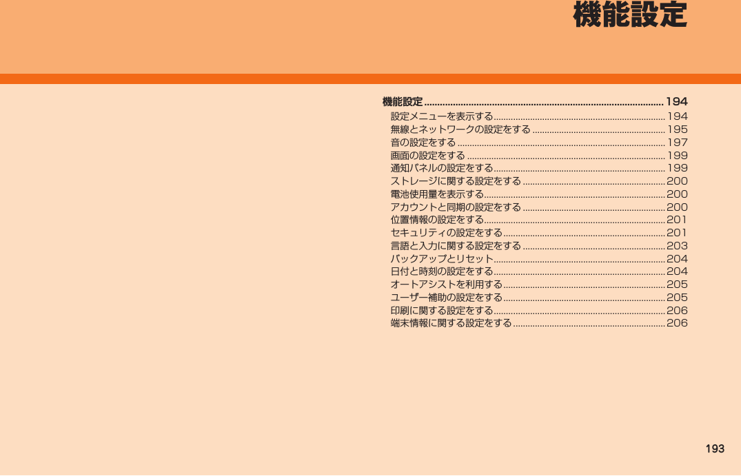 193機能設定 ............................................................................................194設定メニューを表示する ....................................................................... 194無線とネットワークの設定をする ....................................................... 195音の設定をする ...................................................................................... 197画面の設定をする .................................................................................. 199通知パネルの設定をする ....................................................................... 199ストレージに関する設定をする ........................................................... 200電池使用量を表示する ...........................................................................200アカウントと同期の設定をする ........................................................... 200位置情報の設定をする ...........................................................................201セキュリティの設定をする ...................................................................201言語と入力に関する設定をする ........................................................... 203バックアップとリセット ....................................................................... 204日付と時刻の設定をする ....................................................................... 204オートアシストを利用する ...................................................................205ユーザー補助の設定をする ...................................................................205印刷に関する設定をする ....................................................................... 206端末情報に関する設定をする ............................................................... 206機能設定