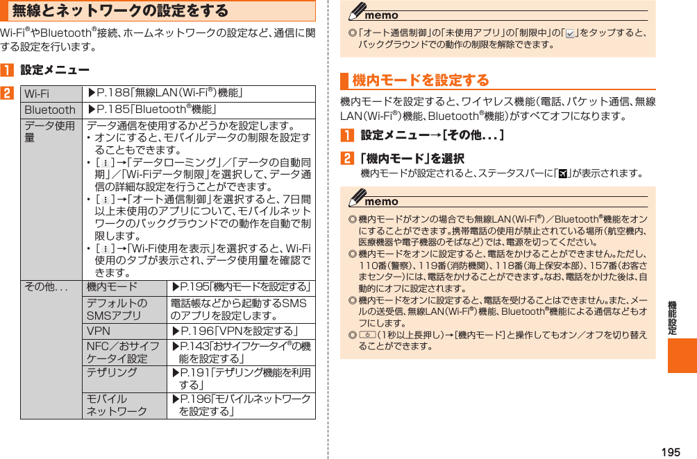 195  無線とネットワークの設定をするWi-Fi®やBluetooth®接続、ホームネットワークの設定など、通信に関する設定を行います。󱈠  設定メニュー󱈢Wi-Fi ▶P. 188「無線LAN（Wi-Fi®）機能」Bluetooth ▶P. 185「Bluetooth®機能」データ使用量データ通信を使用するかどうかを設定します。• オンにすると、モバイルデータの制限を設定することもできます。• ［ ］→「データローミング」／「データの自動同期」／「Wi-Fiデータ制限」を選択して、データ通信の詳細な設定を行うことができます。• ［ ］→「オート通信制御」を選択すると、7日間以上未使用のアプリについて、モバイルネットワークのバックグラウンドでの動作を自動で制限します。• ［ ］→「Wi-Fi使用を表示」を選択すると、Wi-Fi使用のタブが表示され、データ使用量を確認できます。その他．．． 機内モード ▶P. 195「機内モードを設定する」デフォルトのSMSアプリ電話帳などから起動するSMSのアプリを設定します。VPN ▶P. 196「VPNを設定する」NFC／おサイフケータイ設定 ▶P. 143「おサイフケータイ®の機能を設定する」テザリング ▶P. 191「テザリング機能を利用する」モバイルネットワーク▶P. 196「モバイルネットワークを設定する」◎ 「オート通信制御」の「未使用アプリ」の「制限中」の「 」をタップすると、バックグラウンドでの動作の制限を解除できます。  機内モードを設定する機内モードを設定すると、ワイヤレス機能（電話、パケット通信、無線LAN（Wi-Fi®）機能、Bluetooth®機能）がすべてオフになります。󱈠  設定メニュー→［その他．．．］󱈢 「機内モード」を選択機内モードが設定されると、ステータスバーに「 」が表示されます。◎ 機内モードがオンの場合でも無線LAN（Wi-Fi®）／Bluetooth®機能をオンにすることができます。携帯電話の使用が禁止されている場所（航空機内、医療機器や電子機器のそばなど）では、電源を切ってください。◎ 機内モードをオンに設定すると、電話をかけることができません。ただし、110番（警察）、119番（消防機関）、118番（海上保安本部）、157番（お客さまセンター）には、電話をかけることができます。なお、電話をかけた後は、自動的にオフに設定されます。◎ 機内モードをオンに設定すると、電話を受けることはできません。また、メールの送受信、無線LAN（Wi-Fi®）機能、Bluetooth®機能による通信などもオフにします。◎ F（1秒以上長押し）→［機内モード］と操作してもオン／オフを切り替えることができます。