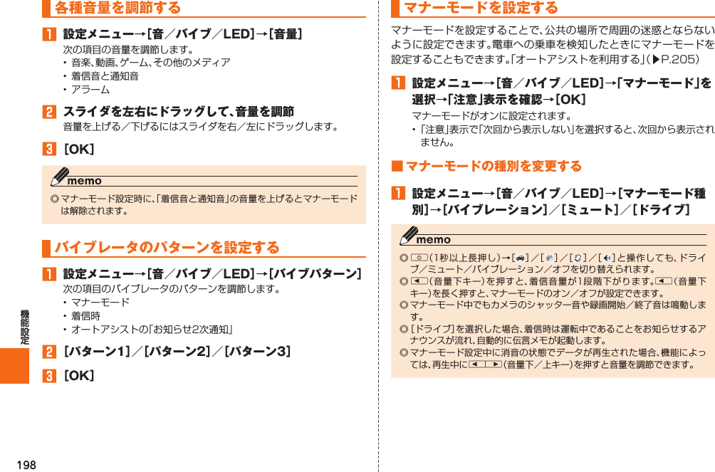 198  各種音量を調節する󱈠  設定メニュー→［音／バイブ／LED］→［音量］次の項目の音量を調節します。•  音楽、動画、ゲーム、その他のメディア•  着信音と通知音•  アラーム󱈢  スライダを左右にドラッグして、音量を調節音量を上げる／下げるにはスライダを右／左にドラッグします。󱈤 ［OK］◎ マナーモード設定時に、「着信音と通知音」の音量を上げるとマナーモードは解除されます。 バイブレータのパターンを設定する󱈠  設定メニュー→［音／バイブ／LED］→［バイブパターン］次の項目のバイブレータのパターンを調節します。•  マナーモード•  着信時•  オートアシストの「お知らせ2次通知」󱈢 ［パターン1］／［パターン2］／［パターン3］󱈤 ［OK］   マナーモードを設定するマナーモードを設定することで、公共の場所で周囲の迷惑とならないように設定できます。電車への乗車を検知したときにマナーモードを設定することもできます。「オートアシストを利用する」（▶P. 205）󱈠  設定メニュー→［音／バイブ／LED］→「マナーモード」を選択→「注意」表示を確認→［OK］マナーモードがオンに設定されます。• 「注意」表示で「次回から表示しない」を選択すると、次回から表示されません。■ マナーモードの種別を変更する󱈠  設定メニュー→［音／バイブ／LED］→［マナーモード種別］→［バイブレーション］／［ミュート］／［ドライブ］◎ F（1秒以上長押し）→［ ］／［ ］／［ ］／［ ］と操作しても、ドライブ／ミュート／バイブレーション／オフを切り替えられます。◎ l（音量下キー）を押すと、着信音量が1段階下がります。l（音量下キー）を長く押すと、マナーモードのオン／オフが設定できます。◎ マナーモード中でもカメラのシャッター音や録画開始／終了音は鳴動します。◎ ［ドライブ］を選択した場合、着信時は運転中であることをお知らせするアナウンスが流れ、自動的に伝言メモが起動します。◎ マナーモード設定中に消音の状態でデータが再生された場合、機能によっては、再生中にlr（音量下／上キー）を押すと音量を調節できます。