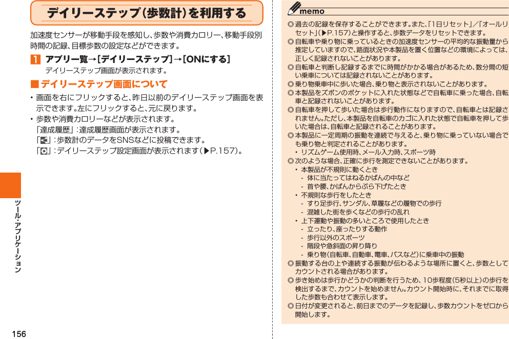 156  デイリーステップ（歩数計）を利用する加速度センサーが移動手段を感知し、歩数や消費カロリー、移動手段別時間の記録、目標歩数の設定などができます。󱈠 アプリ一覧→［デイリーステップ］→［ONにする］デイリーステップ画面が表示されます。■ デイリーステップ画面について• 画面を右にフリックすると、昨日以前のデイリーステップ画面を表示できます。左にフリックすると、元に戻ります。• 歩数や消費カロリーなどが表示されます。「達成履歴」：達成履歴画面が表示されます。「」：歩数計のデータをSNSなどに投稿できます。「」：デイリーステップ設定画面が表示されます（▶P. 157）。◎ 過去の記録を保存することができます。また、「1日リセット」／「オールリセット」（▶P. 157）と操作すると、歩数データをリセットできます。◎ 自転車や乗り物に乗っているときの加速度センサーの平均的な振動量から推定していますので、路面状況や本製品を置く位置などの環境によっては、正しく記録されないことがあります。◎ 自転車と判断し記録するまでに時間がかかる場合があるため、数分間の短い乗車については記録されないことがあります。◎ 乗り物乗車中に歩いた場合、乗り物と表示されないことがあります。◎ 本製品をズボンのポケットに入れた状態などで自転車に乗った場合、自転車と記録されないことがあります。◎ 自転車を押して歩いた場合は歩行動作になりますので、自転車とは記録されません。ただし、本製品を自転車のカゴに入れた状態で自転車を押して歩いた場合は、自転車と記録されることがあります。◎ 本製品に一定周期の振動を連続で与えると、乗り物に乗っていない場合でも乗り物と判定されることがあります。•  リズムゲーム使用時、メール入力時、スポーツ時◎ 次のような場合、正確に歩行を測定できないことがあります。•  本製品が不規則に動くとき-  体に当たってはねるかばんの中など-  首や腰、かばんからぶら下げたとき•  不規則な歩行をしたとき-  すり足歩行、サンダル、草履などの履物での歩行-  混雑した街を歩くなどの歩行の乱れ•  上下運動や振動の多いところで使用したとき-  立ったり、座ったりする動作-  歩行以外のスポーツ-  階段や急斜面の昇り降り-  乗り物（自転車、自動車、電車、バスなど）に乗車中の振動◎ 振動する台の上や連続する振動が伝わるような場所に置くと、歩数としてカウントされる場合があります。◎ 歩き始めは歩行かどうかの判断を行うため、10歩程度（5秒以上）の歩行を検出するまで、カウントを始めません。カウント開始時に、それまでに取得した歩数も合わせて表示します。◎ 日付が変更されると、前日までのデータを記録し、歩数カウントをゼロから開始します。