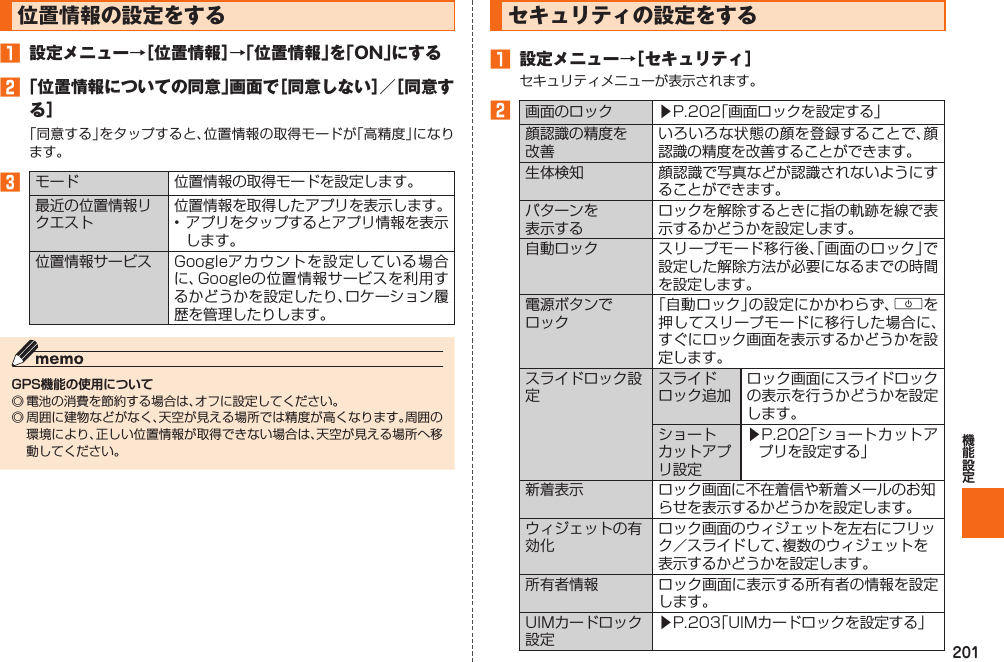 201  位置情報の設定をする󱈠  設定メニュー→［位置情報］→「位置情報」を「ON」にする󱈢 「位置情報についての同意」画面で［同意しない］／［同意する］「同意する」をタップすると、位置情報の取得モードが「高精度」になります。󱈤 モード 位置情報の取得モードを設定します。最近の位置情報リクエスト位置情報を取得したアプリを表示します。• アプリをタップするとアプリ情報を表示します。位置情報サービス Googleアカウントを設定している場合に、Googleの位置情報サービスを利用するかどうかを設定したり、ロケーション履歴を管理したりします。GPS機能の使用について◎ 電池の消費を節約する場合は、オフに設定してください。◎ 周囲に建物などがなく、天空が見える場所では精度が高くなります。周囲の環境により、正しい位置情報が取得できない場合は、天空が見える場所へ移動してください。  セキュリティの設定をする󱈠  設定メニュー→［セキュリティ］セキュリティメニューが表示されます。󱈢画面のロック ▶P. 202「画面ロックを設定する」顔認識の精度を改善いろいろな状態の顔を登録することで、顔認識の精度を改善することができます。生体検知 顔認識で写真などが認識されないようにすることができます。パターンを表示するロックを解除するときに指の軌跡を線で表示するかどうかを設定します。自動ロック スリープモード移行後、「画面のロック」で設定した解除方法が必要になるまでの時間を設定します。電源ボタンでロック「自動ロック」の設定にかかわらず、Fを押してスリープモードに移行した場合に、すぐにロック画面を表示するかどうかを設定します。スライドロック設定スライドロック追加ロック画面にスライドロックの表示を行うかどうかを設定します。ショートカットアプリ設定▶P. 202「ショートカットアプリを設定する」新着表示 ロック画面に不在着信や新着メールのお知らせを表示するかどうかを設定します。ウィジェットの有効化ロック画面のウィジェットを左右にフリック／スライドして、複数のウィジェットを表示するかどうかを設定します。所有者情報 ロック画面に表示する所有者の情報を設定します。UIMカードロック設定▶P. 203「UIMカードロックを設定する」