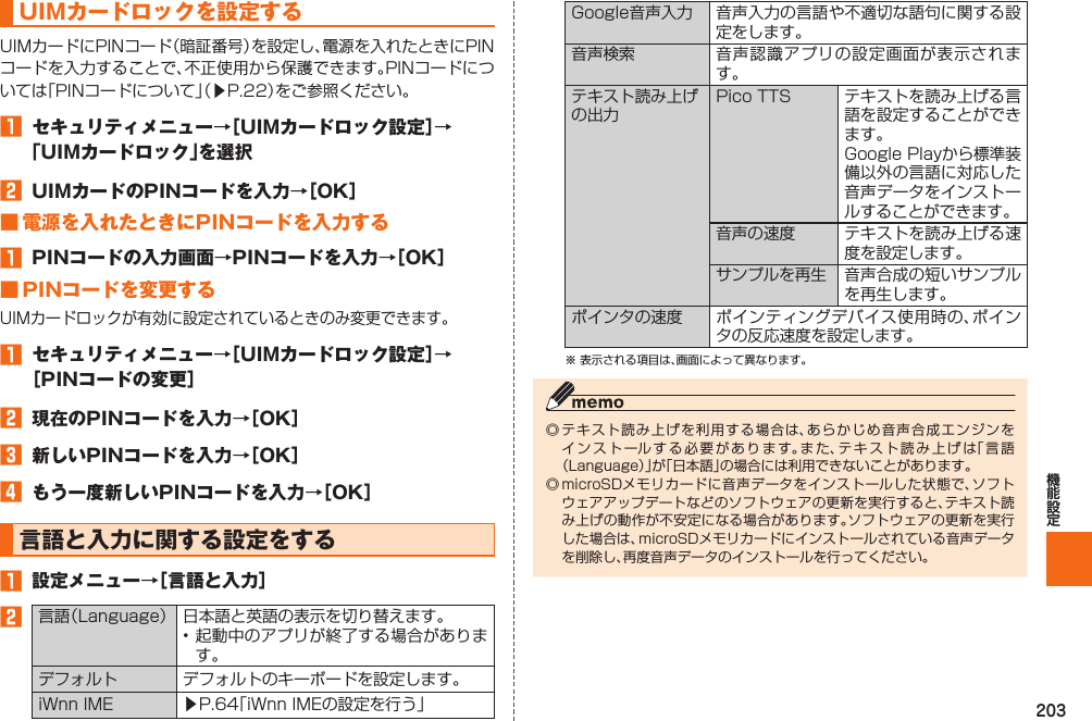 203 UIMカードロックを設定するUIMカードにPINコード（暗証番号）を設定し、電源を入れたときにPINコードを入力することで、不正使用から保護できます。PINコードについては「PINコードについて」（▶P. 22）をご参照ください。󱈠  セキュリティメニュー→［UIMカードロック設定］→「UIMカードロック」を選択󱈢  UIMカードのPINコードを入力→［OK］■ 電源を入れたときにPINコードを入力する󱈠  PINコードの入力画面→PINコードを入力→［OK］ ■  PINコードを変更するUIMカードロックが有効に設定されているときのみ変更できます。󱈠  セキュリティメニュー→［UIMカードロック設定］→［PINコードの変更］󱈢  現在のPINコードを入力→［OK］󱈤  新しいPINコードを入力→［OK］󱈦  もう一度新しいPINコードを入力→［OK］  言語と入力に関する設定をする󱈠  設定メニュー→［言語と入力］󱈢 言語（Language） 日本語と英語の表示を切り替えます。• 起動中のアプリが終了する場合があります。デフォルト デフォルトのキーボードを設定します。iWnn IME  ▶P. 64「iWnn IMEの設定を行う」 Google音声入力 音声入力の言語や不適切な語句に関する設定をします。音声検索 音声認識アプリの設定画面が表示されます。 テキスト読み上げの出力Pico TTS テキストを読み上げる言語を設定することができます。Google Playから標準装備以外の言語に対応した音声データをインストールすることができます。音声の速度 テキストを読み上げる速度を設定します。サンプルを再生 音声合成の短いサンプルを再生します。ポインタの速度 ポインティングデバイス使用時の、ポインタの反応速度を設定します。※ 表示される項目は、画面によって異なります。◎ テキスト読み上げを利用する場合は、あらかじめ音声合成エンジンをインストールする必要があります。また、テキスト読み上げは「言語（Language）」が「日本語」の場合には利用できないことがあります。◎ microSDメモリカードに音声データをインストールした状態で、ソフトウェアアップデートなどのソフトウェアの更新を実行すると、テキスト読み上げの動作が不安定になる場合があります。ソフトウェアの更新を実行した場合は、microSDメモリカードにインストールされている音声データを削除し、再度音声データのインストールを行ってください。