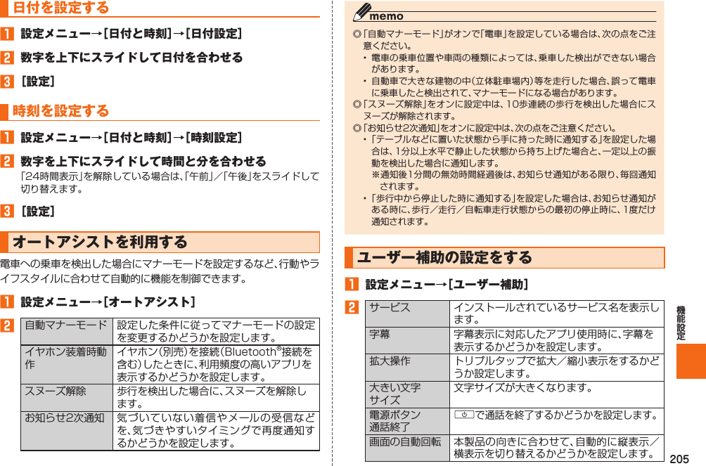 205 日付を設定する󱈠  設定メニュー→［日付と時刻］→［日付設定］󱈢  数字を上下にスライドして日付を合わせる󱈤 ［設定］ 時刻を設定する󱈠  設定メニュー→［日付と時刻］→［時刻設定］󱈢  数字を上下にスライドして時間と分を合わせる「24時間表示」を解除している場合は、「午前」／「午後」をスライドして切り替えます。󱈤 ［設定］  オートアシストを利用する電車への乗車を検出した場合にマナーモードを設定するなど、行動やライフスタイルに合わせて自動的に機能を制御できます。󱈠 設定メニュー→［オートアシスト］󱈢  自動マナーモード 設定した条件に従ってマナーモードの設定を変更するかどうかを設定します。イヤホン装着時動作イヤホン（別売）を接続（Bluetooth®接続を含む）したときに、利用頻度の高いアプリを表示するかどうかを設定します。スヌーズ解除 歩行を検出した場合に、スヌーズを解除します。お知らせ2次通知 気づいていない着信やメールの受信などを、気づきやすいタイミングで再度通知するかどうかを設定します。◎ 「自動マナーモード」がオンで「電車」を設定している場合は、次の点をご注意ください。•  電車の乗車位置や車両の種類によっては、乗車した検出ができない場合があります。•  自動車で大きな建物の中（立体駐車場内）等を走行した場合、誤って電車に乗車したと検出されて、マナーモードになる場合があります。◎ 「スヌーズ解除」をオンに設定中は、10歩連続の歩行を検出した場合にスヌーズが解除されます。◎ 「お知らせ2次通知」をオンに設定中は、次の点をご注意ください。• 「テーブルなどに置いた状態から手に持った時に通知する」を設定した場合は、1分以上水平で静止した状態から持ち上げた場合と、一定以上の振動を検出した場合に通知します。※通知後1分間の無効時間経過後は、お知らせ通知がある限り、毎回通知されます。• 「歩行中から停止した時に通知する」を設定した場合は、お知らせ通知がある時に、歩行／走行／自転車走行状態からの最初の停止時に、1度だけ通知されます。  ユーザー補助の設定をする󱈠  設定メニュー→［ユーザー補助］󱈢サービス インストールされているサービス名を表示します。字幕 字幕表示に対応したアプリ使用時に、字幕を表示するかどうかを設定します。拡大操作 トリプルタップで拡大／縮小表示をするかどうか設定します。大きい文字サイズ文字サイズが大きくなります。電源ボタン通話終了Fで通話を終了するかどうかを設定します。画面の自動回転 本製品の向きに合わせて、自動的に縦表示／横表示を切り替えるかどうかを設定します。