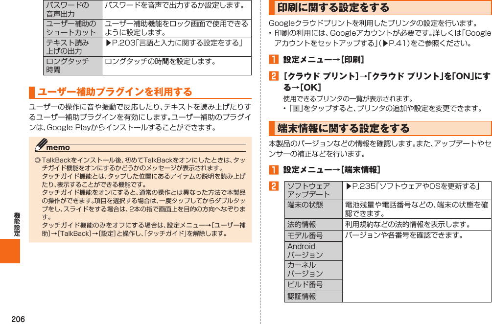 206パスワードの音声出力パスワードを音声で出力するか設定します。ユーザー補助のショートカットユーザー補助機能をロック画面で使用できるように設定します。テキスト読み上げの出力▶P. 203「言語と入力に関する設定をする」ロングタッチ時間ロングタッチの時間を設定します。ユーザー補助プラグインを利用するユーザーの操作に音や振動で反応したり、テキストを読み上げたりするユーザー補助プラグインを有効にします。ユーザー補助のプラグインは、Google Playからインストールすることができます。◎ TalkBackをインストール後、初めてTalkBackをオンにしたときは、タッチガイド機能をオンにするかどうかのメッセージが表示されます。  タッチガイド機能とは、タップした位置にあるアイテムの説明を読み上げたり、表示することができる機能です。  タッチガイド機能をオンにすると、通常の操作とは異なった方法で本製品の操作ができます。項目を選択する場合は、一度タップしてからダブルタップをし、スライドをする場合は、2本の指で画面上を目的の方向へなぞります。  タッチガイド機能のみをオフにする場合は、設定メニュー→［ユーザー補助］→［TalkBack］→［設定］と操作し、「タッチガイド」を解除します。  印刷に関する設定をするGoogleクラウドプリントを利用したプリンタの設定を行います。• 印刷の利用には、Googleアカウントが必要です。詳しくは「Googleアカウントをセットアップする」（▶P. 41）をご参照ください。󱈠  設定メニュー→［印刷］󱈢 ［クラウド プリント］→「クラウド プリント」を「ON」にする→［OK］使用できるプリンタの一覧が表示されます。• 「 」をタップすると、プリンタの追加や設定を変更できます。 端末情報に関する設定をする本製品のバージョンなどの情報を確認します。また、アップデートやセンサーの補正などを行います。󱈠  設定メニュー→［ 端末情報］󱈢ソフトウェアアップデート▶P.  235「ソフトウェアやOSを更新する」端末の状態 電池残量や電話番号などの、端末の状態を確認できます。法的情報 利用規約などの法的情報を表示します。モデル番号 バージョンや各番号を確認できます。Androidバージョンカーネルバージョンビルド番号認証情報