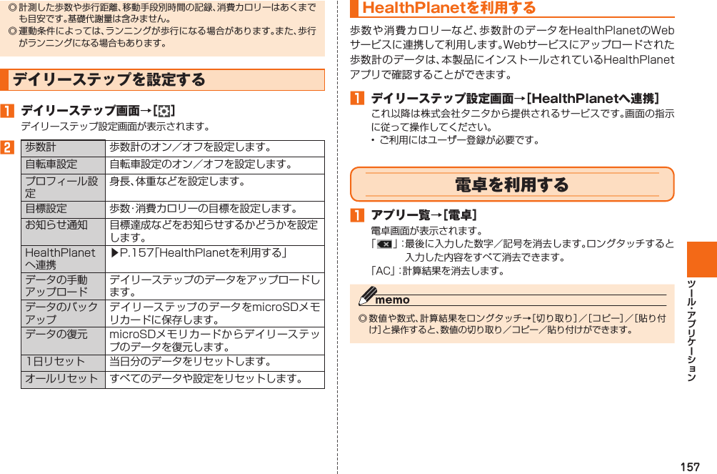 157◎ 計測した歩数や歩行距離、移動手段別時間の記録、消費カロリーはあくまでも目安です。基礎代謝量は含みません。◎ 運動条件によっては、ランニングが歩行になる場合があります。また、歩行がランニングになる場合もあります。 デイリーステップを設定する󱈠 デイリーステップ画面→［ ］デイリーステップ設定画面が表示されます。󱈢  歩数計 歩数計のオン／オフを設定します。自転車設定 自転車設定のオン／オフを設定します。プロフィール設定身長、体重などを設定します。目標設定 歩数・消費カロリーの目標を設定します。お知らせ通知 目標達成などをお知らせするかどうかを設定します。HealthPlanetへ連携▶P. 157「HealthPlanetを利用する」データの手動アップロードデイリーステップのデータをアップロードします。データのバックアップデイリーステップのデータをmicroSDメモリカードに保存します。データの復元 microSDメモリカードからデイリーステップのデータを復元します。 1日リセット 当日分のデータをリセットします。 オールリセット すべてのデータや設定をリセットします。 HealthPlanetを利用する歩数や消費カロリーなど、歩数計のデータをHealthPlanetのWebサービスに連携して利用します。Webサービスにアップロードされた歩数計のデータは、本製品にインストールされているHealthPlanetアプリで確認することができます。󱈠 デイリーステップ設定画面→［HealthPlanetへ連携］これ以降は株式会社タニタから提供されるサービスです。画面の指示に従って操作してください。•  ご利用にはユーザー登録が必要です。  電卓を利用する󱈠  アプリ一覧→［電卓］電卓画面が表示されます。「」： 最後に入力した数字／記号を消去します。ロングタッチすると入力した内容をすべて消去できます。「AC」：計算結果を消去します。◎ 数値や数式、計算結果をロングタッチ→［切り取り］／［コピー］／［貼り付け］と操作すると、数値の切り取り／コピー／貼り付けができます。