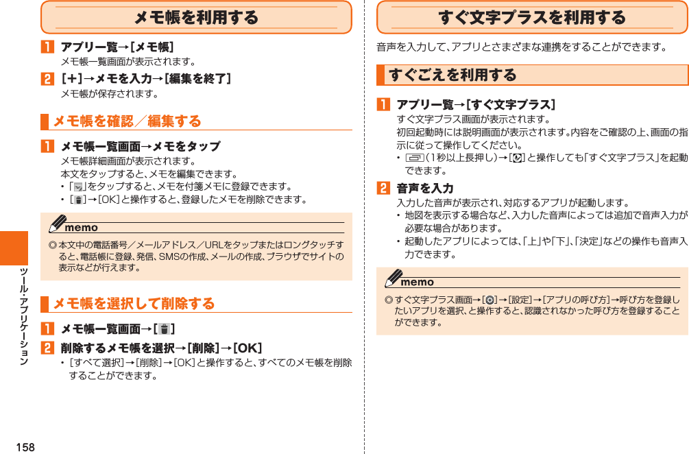 158  メモ帳を利用する󱈠  アプリ一覧→［メモ帳］メモ帳一覧画面が表示されます。󱈢 ［＋］→メモを入力→［編集を終了］メモ帳が保存されます。メモ帳を確認／編集する󱈠  メモ帳一覧画面→メモをタップメモ帳詳細画面が表示されます。本文をタップすると、メモを編集できます。• 「 」をタップすると、メモを付箋メモに登録できます。• ［ ］→［OK］と操作すると、登録したメモを削除できます。◎ 本文中の電話番号／メールアドレス／URLをタップまたはロングタッチすると、電話帳に登録、発信、SMSの作成、メールの作成、ブラウザでサイトの表示などが行えます。メモ帳を選択して削除する󱈠  メモ帳一覧画面→［ ］󱈢  削除するメモ帳を選択→［削除］→［OK］• ［すべて選択］→［削除］→［OK］と操作すると、すべてのメモ帳を削除することができます。  すぐ文字プラスを利用する音声を入力して、アプリとさまざまな連携をすることができます。  すぐごえを利用する󱈠 アプリ一覧→［すぐ文字プラス］すぐ文字プラス画面が表示されます。初回起動時には説明画面が表示されます。内容をご確認の上、画面の指示に従って操作してください。•  N（1秒以上長押し）→［ ］と操作しても「すぐ文字プラス」を起動できます。󱈢  音声を入力入力した音声が表示され、対応するアプリが起動します。•  地図を表示する場合など、入力した音声によっては追加で音声入力が必要な場合があります。• 起動したアプリによっては、「上」や「下」、「決定」などの操作も音声入力できます。◎ すぐ文字プラス画面→［ ］→［設定］→［アプリの呼び方］→呼び方を登録したいアプリを選択、と操作すると、認識されなかった呼び方を登録することができます。