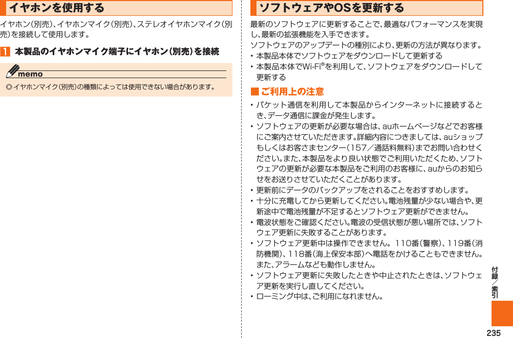 235 イヤホンを使用するイヤホン（別売）、イヤホンマイク（別売）、ステレオイヤホンマイク（別売）を接続して使用します。󱈠  本製品のイヤホンマイク端子にイヤホン（別売）を接続◎ イヤホンマイク（別売）の種類によっては使用できない場合があります。  ソフトウェアや OSを更新する最新のソフトウェアに更新することで、最適なパフォーマンスを実現し、最新の拡張機能を入手できます。ソフトウェアのアップデートの種別により、更新の方法が異なります。• 本製品本体でソフトウェアをダウンロードして更新する• 本製品本体でWi-Fi®を利用して、ソフトウェアをダウンロードして更新する■  ご利用上の注意• パケット通信を利用して本製品からインターネットに接続するとき、データ通信に課金が発生します。• ソフトウェアの更新が必要な場合は、auホームページなどでお客様にご案内させていただきます。詳細内容につきましては、auショップもしくはお客さまセンター（157／通話料無料）までお問い合わせください。また、本製品をより良い状態でご利用いただくため、ソフトウェアの更新が必要な本製品をご利用のお客様に、auからのお知らせをお送りさせていただくことがあります。• 更新前にデータのバックアップをされることをおすすめします。• 十分に充電してから更新してください。電池残量が少ない場合や、更新途中で電池残量が不足するとソフトウェア更新ができません。• 電波状態をご確認ください。電波の受信状態が悪い場所では、ソフトウェア更新に失敗することがあります。• ソフトウェア更新中は操作できません。110番（警察）、119番（消防機関）、118番（海上保安本部）へ電話をかけることもできません。また、アラームなども動作しません。• ソフトウェア更新に失敗したときや中止されたときは、ソフトウェア更新を実行し直してください。• ローミング中は、ご利用になれません。