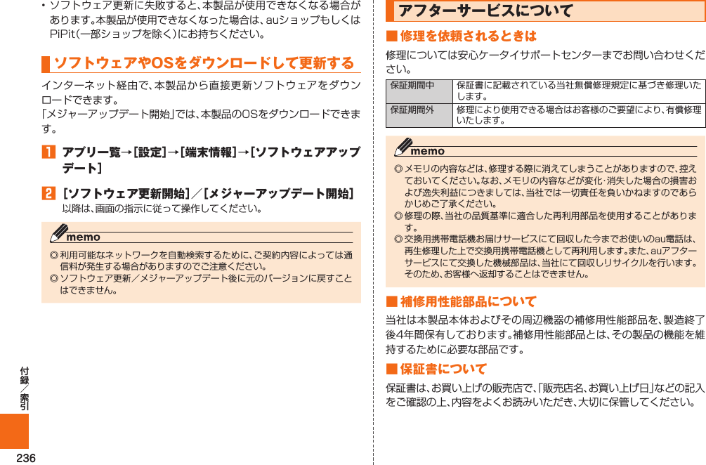 236• ソフトウェア更新に失敗すると、本製品が使用できなくなる場合があります。本製品が使用できなくなった場合は、auショップもしくはPiPit（一部ショップを除く）にお持ちください。   ソフトウェアやOSをダウンロードして 更新するインターネット経由で、本製品から直接更新ソフトウェアをダウンロードできます。「メジャーアップデート開始」では、本製品のOSをダウンロードできます。󱈠  アプリ一覧→［設定］→［端末情報］→［ソフトウェアアップデート］󱈢 ［ソフトウェア更新開始］／［メジャーアップデート開始］以降は、画面の指示に従って操作してください。◎ 利用可能なネットワークを自動検索するために、ご契約内容によっては通信料が発生する場合がありますのでご注意ください。◎ ソフトウェア更新／メジャーアップデート後に元のバージョンに戻すことはできません。  アフターサービスについて■ 修理を依頼されるときは修理については安心ケータイサポートセンターまでお問い合わせください。保証期間中 保証書に記載されている当社無償修理規定に基づき修理いたします。保証期間外 修理により使用できる場合はお客様のご要望により、有償修理いたします。◎ メモリの内容などは、修理する際に消えてしまうことがありますので、控えておいてください。なお、メモリの内容などが変化・消失した場合の損害および逸失利益につきましては、当社では一切責任を負いかねますのであらかじめご了承ください。◎ 修理の際、当社の品質基準に適合した再利用部品を使用することがあります。◎ 交換用携帯電話機お届けサービスにて回収した今までお使いのau電話は、再生修理した上で交換用携帯電話機として再利用します。また、auアフターサービスにて交換した機械部品は、当社にて回収しリサイクルを行います。そのため、お客様へ返却することはできません。■ 補修用性能部品について当社は本製品本体およびその周辺機器の補修用性能部品を、製造終了後4年間保有しております。補修用性能部品とは、その製品の機能を維持するために必要な部品です。■ 保証書について保証書は、お買い上げの販売店で、「販売店名、お買い上げ日」などの記入をご確認の上、内容をよくお読みいただき、大切に保管してください。