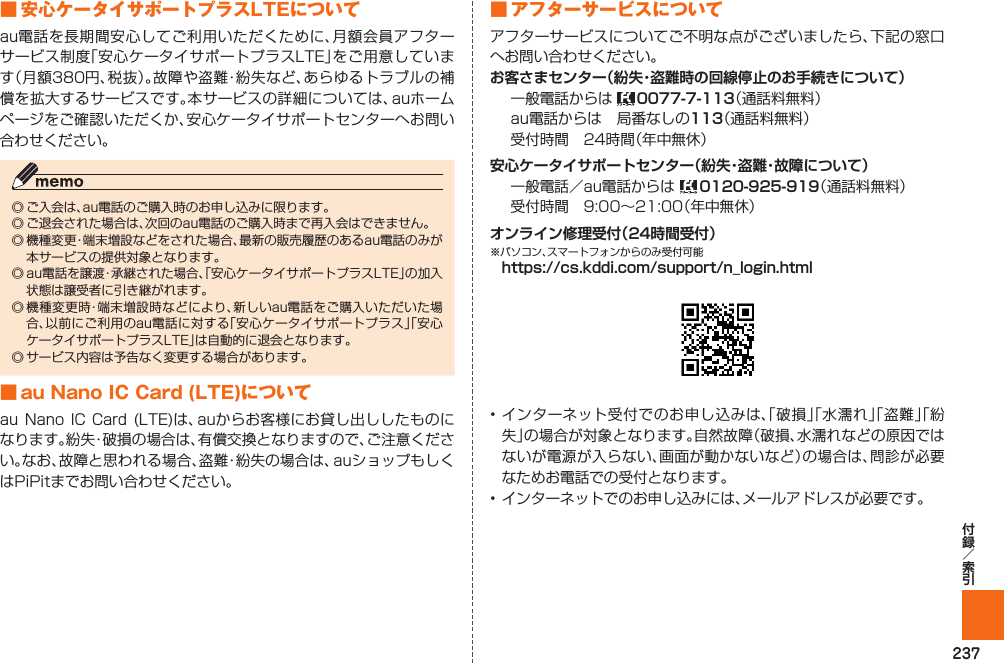 237■  安心ケータイサポートプラスLTEについてau電話を長期間安心してご利用いただくために、月額会員アフターサービス制度「安心ケータイサポートプラスLTE」をご用意しています（月額380円、税抜）。故障や盗難・紛失など、あらゆるトラブルの補償を拡大するサービスです。本サービスの詳細については、auホームページをご確認いただくか、安心ケータイサポートセンターへお問い合わせください。◎ ご入会は、au電話のご購入時のお申し込みに限ります。◎ ご退会された場合は、次回のau電話のご購入時まで再入会はできません。◎ 機種変更・端末増設などをされた場合、最新の販売履歴のあるau電話のみが本サービスの提供対象となります。◎ au電話を譲渡・承継された場合、「安心ケータイサポートプラスLTE」の加入状態は譲受者に引き継がれます。◎ 機種変更時・端末増設時などにより、新しいau電話をご購入いただいた場合、以前にご利用のau電話に対する「安心ケータイサポートプラス」「安心ケータイサポートプラスLTE」は自動的に退会となります。◎ サービス内容は予告なく変更する場合があります。■ au Nano IC Card (LTE)についてau Nano IC Card (LTE)は、auからお客様にお貸し出ししたものになります。紛失・破損の場合は、有償交換となりますので、ご注意ください。なお、故障と思われる場合、盗難・紛失の場合は、auショップもしくはPiPitまでお問い合わせください。■ アフターサービスについてアフターサービスについてご不明な点がございましたら、下記の窓口へお問い合わせください。一般電話からは  （通話料無料）au電話からは 局番なしの（通話料無料）受付時間 24時間（年中無休）一般電話／au電話からは   （通話料無料）受付時間 9:00∼21:00（年中無休）※パソコン、スマートフォンからのみ受付可能 • インターネット受付でのお申し込みは、「破損」「水濡れ」「盗難」「紛失」の場合が対象となります。自然故障（破損、水濡れなどの原因ではないが電源が入らない、画面が動かないなど）の場合は、問診が必要なためお電話での受付となります。• インターネットでのお申し込みには、メールアドレスが必要です。