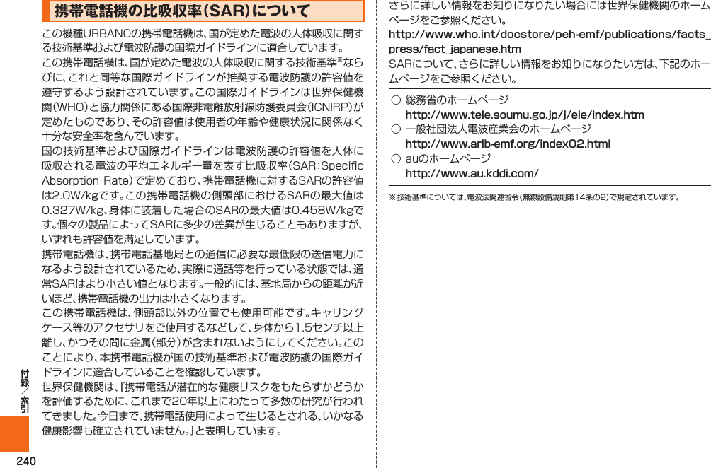 240携帯電話機の比吸収率（  SAR）についてこの機種URBANOの携帯電話機は、国が定めた電波の人体吸収に関する技術基準および電波防護の国際ガイドラインに適合しています｡この携帯電話機は、国が定めた電波の人体吸収に関する技術基準※ならびに、これと同等な国際ガイドラインが推奨する電波防護の許容値を遵守するよう設計されています。この国際ガイドラインは世界保健機関（WHO）と協力関係にある国際非電離放射線防護委員会（ICNIRP）が定めたものであり、その許容値は使用者の年齢や健康状況に関係なく十分な安全率を含んでいます。国の技術基準および国際ガイドラインは電波防護の許容値を人体に吸収される電波の平均エネルギー量を表す比吸収率（SAR：Specific Absorption Rate）で定めており､携帯電話機に対するSARの許容値は2.0W/kgです。この携帯電話機の側頭部におけるSARの最大値は0.327W/kg、身体に装着した場合のSARの最大値は0.458W/kgです。個々の製品によってSARに多少の差異が生じることもありますが、いずれも許容値を満足しています。携帯電話機は、携帯電話基地局との通信に必要な最低限の送信電力になるよう設計されているため、実際に通話等を行っている状態では、通常SARはより小さい値となります。一般的には、基地局からの距離が近いほど、携帯電話機の出力は小さくなります。この携帯電話機は、側頭部以外の位置でも使用可能です。キャリングケース等のアクセサリをご使用するなどして、身体から1.5センチ以上離し、かつその間に金属（部分）が含まれないようにしてください。このことにより、本携帯電話機が国の技術基準および電波防護の国際ガイドラインに適合していることを確認しています。世界保健機関は、『携帯電話が潜在的な健康リスクをもたらすかどうかを評価するために、これまで20年以上にわたって多数の研究が行われてきました。今日まで、携帯電話使用によって生じるとされる、いかなる健康影響も確立されていません。』と表明しています。さらに詳しい情報をお知りになりたい場合には世界保健機関のホームページをご参照ください。SARについて、さらに詳しい情報をお知りになりたい方は、下記のホームページをご参照ください。 ○ 総務省のホームページ ○ 一般社団法人電波産業会のホームページ ○ auのホームページ ※ 技術基準については、電波法関連省令（無線設備規則第14条の2）で規定されています。