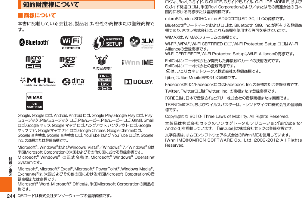 244知的財産権について■ 商標について本書に記載している会社名、製品名は、各社の商標または登録商標です。Google、Google ロゴ、Android、Android ロゴ、Google Play、Google Play ロゴ、Playミュージック、Playミュージック ロゴ、Playムービー、Playムービー ロゴ、Gmail、Gmail ロゴ、Google マップ、Google マップ ロゴ、ハングアウト、ハングアウト ロゴ、Googleマップ ナビ、Googleマップ ナビ ロゴ、Google Chrome、Google Chromeロゴ、Google 音声検索、Google 音声検索 ロゴ、YouTube および YouTube ロゴは、Google Inc. の商標または登録商標です。Microsoft®、Windows®およびWindows Vista®／Windows® 7／Windows® 8は米国Microsoft Corporationの米国およびその他の国における登録商標です。Microsoft® Windows® の正式名称は、Microsoft® Windows® Operating Systemです。Microsoft®、Microsoft® Excel®、Microsoft® PowerPoint®、Windows Media®、Exchange®は、米国およびその他の国における米国Microsoft Corporationの登録商標または商標です。Microsoft® Word、Microsoft® Officeは、米国Microsoft Corporationの商品名称です。QRコードは株式会社デンソーウェーブの登録商標です。ロヴィ、Rovi、Gガイド、G-GUIDE、Gガイドモバイル、G-GUIDE MOBILE、およびGガイド関連ロゴは、米国Rovi  Corporationおよび／またはその関連会社の日本国内における商標または登録商標です。microSD、microSDHC、microSDXCロゴはSD-3C, LLCの商標です。Bluetooth®ワードマークおよびロゴは、Bluetooth SIG, Inc.が所有する登録商標であり、京セラ株式会社は、これら商標を使用する許可を受けています。WiMAXは、WiMAXフォーラムの商標です。Wi-Fi®、WPA®、Wi-Fi CERTIFIED ロゴ、Wi-Fi Protected Setup ロゴはWi-Fi Allianceの登録商標です。Wi-Fi CERTIFIED™、Wi-Fi Protected SetupはWi-Fi Allianceの商標です。FeliCaはソニー株式会社が開発した非接触ICカードの技術方式です。FeliCaはソニー株式会社の登録商標です。は、フェリカネットワークス株式会社の登録商標です。「jibe」はJibe Mobile株式会社の商標です。FacebookおよびFacebookロゴはFacebook, Inc.の商標または登録商標です。Twitter、TwitterロゴはTwitter, Inc. の商標または登録商標です。「GREE」は、日本で登録されたグリー株式会社の登録商標または商標です。TRENDMICRO、およびウイルスバスターは、トレンドマイクロ株式会社の登録商標です。Copyright © 2010- Three Laws of Mobility. All Rights Reserved.本製品は株式会社セックのワンセグトータルソリューション「airCube for Android」を搭載しています。 「airCube」は株式会社セックの登録商標です。文字変換は、オムロンソフトウェア株式会社のiWnnIMEを使用しています。iWnn IME©OMRON SOFTWARE Co., Ltd. 2009-2012  All  Rights Reserved.