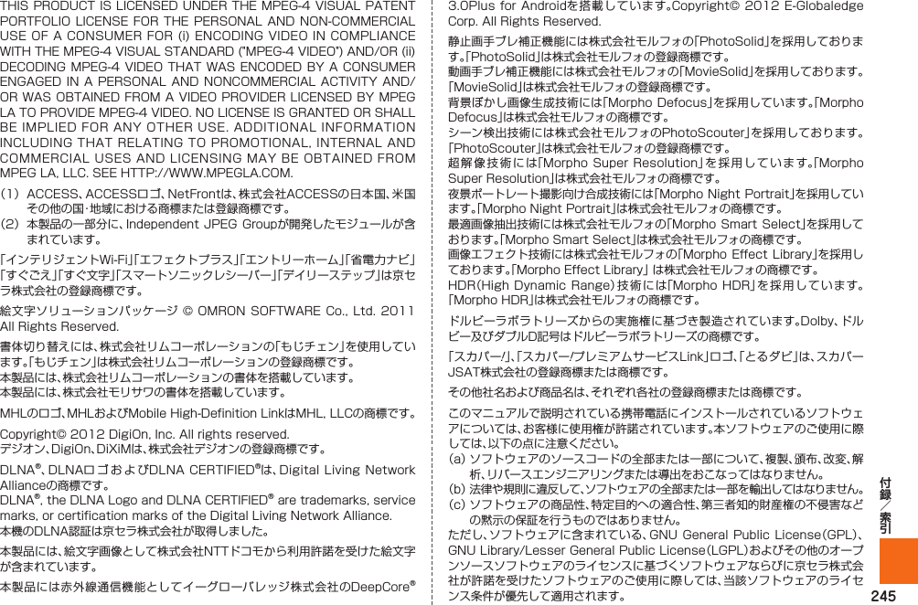 245THIS PRODUCT IS LICENSED UNDER THE MPEG-4 VISUAL PATENT PORTFOLIO LICENSE  FOR  THE PERSONAL  AND  NON-COMMERCIAL USE OF A CONSUMER FOR (i) ENCODING VIDEO IN COMPLIANCE WITH THE MPEG-4 VISUAL STANDARD (&quot;MPEG-4 VIDEO&quot;) AND/OR (ii) DECODING MPEG-4  VIDEO THAT WAS  ENCODED BY A  CONSUMER ENGAGED IN  A  PERSONAL AND NONCOMMERCIAL  ACTIVITY AND/OR WAS OBTAINED FROM A VIDEO PROVIDER LICENSED BY MPEG LA TO PROVIDE MPEG-4 VIDEO. NO LICENSE IS GRANTED OR SHALL BE IMPLIED FOR ANY OTHER USE. ADDITIONAL INFORMATION INCLUDING THAT RELATING TO PROMOTIONAL, INTERNAL AND COMMERCIAL USES AND LICENSING MAY BE OBTAINED FROM MPEG LA, LLC. SEE HTTP://WWW.MPEGLA.COM.（1）  ACCESS、ACCESSロゴ、NetFrontは、株式会社ACCESSの日本国、米国その他の国・地域における商標または登録商標です。（2）  本製品の一部分に、Independent  JPEG Groupが開発したモジュールが含まれています。「インテリジェントWi-Fi」「エフェクトプラス」「エントリーホーム」「省電力ナビ」「すぐごえ」「すぐ文字」「スマートソニックレシーバー」「デイリーステップ」は京セラ株式会社の登録商標です。絵文字ソリューションパッケージ © OMRON SOFTWARE Co.,  Ltd. 2011 All Rights Reserved.書体切り替えには、株式会社リムコーポレーションの「もじチェン」を使用しています。「もじチェン」は株式会社リムコーポレーションの登録商標です。本製品には、株式会社リムコーポレーションの書体を搭載しています。本製品には、株式会社モリサワの書体を搭載しています。MHLのロゴ、MHLおよびMobile High-Definition LinkはMHL, LLCの商標です。Copyright© 2012 DigiOn, Inc. All rights reserved. デジオン、DigiOn、DiXiMは、株式会社デジオンの登録商標です。DLNA®、DLNAロゴおよびDLNA CERTIFIED®は、Digital Living Network Allianceの商標です。 DLNA®, the DLNA Logo and DLNA CERTIFIED® are trademarks, service marks, or certification marks of the Digital Living Network Alliance. 本機のDLNA認証は京セラ株式会社が取得しました。本製品には、絵文字画像として株式会社NTTドコモから利用許諾を受けた絵文字が含まれています。本製品には赤外線通信機能としてイーグローバレッジ株式会社のDeepCore® 3.0Plus for Androidを搭載しています。Copyright© 2012  E-Globaledge Corp. All Rights Reserved.静止画手ブレ補正機能には株式会社モルフォの「PhotoSolid」を採用しております。「PhotoSolid」は株式会社モルフォの登録商標です。動画手ブレ補正機能には株式会社モルフォの「MovieSolid」を採用しております。「MovieSolid」は株式会社モルフォの登録商標です。背景ぼかし画像生成技術には「Morpho Defocus」を採用しています。「Morpho Defocus」は株式会社モルフォの商標です。シーン検出技術には株式会社モルフォのPhotoScouter」を採用しております。「PhotoScouter」は株式会社モルフォの登録商標です。超解像技術には「Morpho Super Resolution」を採用しています。「Morpho Super Resolution」は株式会社モルフォの商標です。夜景ポートレート撮影向け合成技術には「Morpho Night Portrait」を採用しています。「Morpho Night Portrait」は株式会社モルフォの商標です。最適画像抽出技術には株式会社モルフォの「Morpho Smart  Select」を採用しております。「Morpho Smart Select」は株式会社モルフォの商標です。画像エフェクト技術には株式会社モルフォの「Morpho Effect  Library」を採用しております。「Morpho Effect Library」 は株式会社モルフォの商標です。HDR（High Dynamic Range）技術には「Morpho HDR」を採用しています。「Morpho HDR」は株式会社モルフォの商標です。ドルビーラボラトリーズからの実施権に基づき製造されています。Dolby、ドルビー及びダブルD記号はドルビーラボラトリーズの商標です。「スカパー!」、「スカパー!プレミアムサービスLink」ロゴ、「とるダビ」は、スカパーJSAT株式会社の登録商標または商標です。その他社名および商品名は、それぞれ各社の登録商標または商標です。このマニュアルで説明されている携帯電話にインストールされているソフトウェアについては、お客様に使用権が許諾されています。本ソフトウェアのご使用に際しては、以下の点に注意ください。（a）  ソフトウェアのソースコードの全部または一部について、複製、頒布、改変、解析、リバースエンジニアリングまたは導出をおこなってはなりません。（b）  法律や規則に違反して、ソフトウェアの全部または一部を輸出してはなりません。（c）  ソフトウェアの商品性、特定目的への適合性、第三者知的財産権の不侵害などの黙示の保証を行うものではありません。ただし、ソフトウェアに含まれている、GNU General  Public License（GPL）、GNU Library/Lesser General Public License（LGPL）およびその他のオープンソースソフトウェアのライセンスに基づくソフトウェアならびに京セラ株式会社が許諾を受けたソフトウェアのご使用に際しては、当該ソフトウェアのライセンス条件が優先して適用されます。