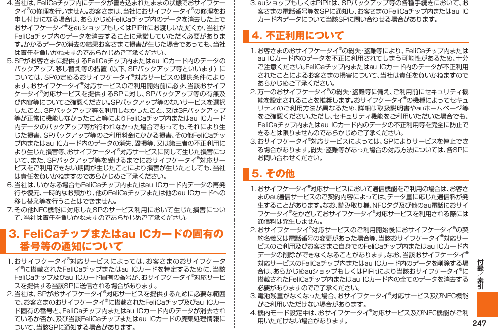 2474.  当社は、FeliCaチップ内にデータが書き込まれたままの状態でおサイフケータイ®の修理を行いません。お客さまは、当社におサイフケータイ®の修理をお申し付けになる場合は、あらかじめFeliCaチップ内のデータを消去した上でおサイフケータイ®をauショップもしくはPiPitにお渡しいただくか、当社がFeliCaチップ内のデータを消去することに承諾していただく必要があります。かかるデータの消去の結果お客さまに損害が生じた場合であっても、当社は責任を負いかねますのであらかじめご了承ください。5.  SPがお客さまに提供するFeliCaチップ内またはau ICカード内のデータのバックアップ、移し替え等の措置 (以下、SPバックアップ等といいます) については、SPの定めるおサイフケータイ®対応サービスの提供条件によります。おサイフケータイ®対応サービスのご利用開始前に必ず、当該おサイフケータイ®対応サービスを提供するSPに対し、SPバックアップ等の有無及び内容等についてご確認ください。SPバックアップ等のないサービスを選択したこと、SPバックアップ等を利用しなかったこと、又はSPバックアップ等が正常に機能しなかったこと等によりFeliCaチップ内またはau ICカード内データのバックアップ等が行われなかった場合であっても、それにより生じた損害、SPバックアップ等のご利用料金にかかる損害、その他FeliCaチップ内またはau ICカード内のデータの消失、毀損等、又は第三者の不正利用により生じた損害等、おサイフケータイ®対応サービスに関して生じた損害について、また、SPバックアップ等を受けるまでにおサイフケータイ®対応サービスをご利用できない期間が生じたことにより損害が生じたとしても、当社は責任を負いかねますのであらかじめご了承ください。 6.  当社は、いかなる場合もFeliCaチップ内またはau ICカード内データの再発行や復元、一時的なお預かり、他のFeliCaチップまたは他のau ICカードへの移し替え等を行うことはできません。7.  その他NFC機能に対応したSPのサービス利用において生じた損害について、当社は責任を負いかねますのであらかじめご了承ください。3.  FeliCaチップまたはau ICカードの固有の番号等の通知について1.  おサイフケータイ®対応サービスによっては、お客さまのおサイフケータイ®に搭載されたFeliCaチップまたはau ICカードを特定するために、当該FeliCaチップ及びau ICカード固有の番号が、おサイフケータイ®対応サービスを提供する当該SPに送信される場合があります。 2.  当社は、SPがおサイフケータイ®対応サービスを提供するために必要な範囲で、お客さまのおサイフケータイ®に搭載されたFeliCaチップ及びau ICカード固有の番号と、FeliCaチップ内またはau  ICカード内のデータが消去されているか否か、及び当該FeliCaチップまたはau ICカードの廃棄処理情報について、当該SPに通知する場合があります。 3.  auショップもしくはPiPitは、SPバックアップ等の各種手続きにおいて、お客さまの電話番号等をSPに通知し、お客さまのFeliCaチップ内またはau ICカード内データについて当該SPに問い合わせる場合があります。4. 不正利用について1.  お客さまのおサイフケータイ®の紛失・盗難等により、FeliCaチップ内またはau ICカード内のデータを不正に利用されてしまう可能性があるため、十分ご注意ください。FeliCaチップ内またはau ICカード内のデータが不正利用されたことによるお客さまの損害について、当社は責任を負いかねますのであらかじめご了承ください。2.  万一のおサイフケータイ®の紛失・盗難等に備え、ご利用前にセキュリティ機能を設定されることを推奨します。おサイフケータイ®の機種によってセキュリティのご利用方法が異なるため、詳細は取扱説明書やauホームページ等をご確認ください。ただし、セキュリティ機能をご利用いただいた場合でも、FeliCaチップ内またはau ICカード内のデータの不正利用等を完全に防止できるとは限りませんのであらかじめご了承ください。3.  おサイフケータイ®対応サービスによっては、SPによりサービスを停止できる場合があります。紛失・盗難等があった場合の対応方法については、各SPにお問い合わせください。5. その他1.  おサイフケータイ®対応サービスにおいて通信機能をご利用の場合は、お客さまのau通信サービスのご契約内容によっては、データ量に応じた通信料が発生することがあります。なお、読み取り機、NFCタグ及び他のau電話におサイフケータイ®をかざしておサイフケータイ®対応サービスを利用される際には通信料は発生しません。2.  おサイフケータイ®対応サービスのご利用開始後におサイフケータイ®の契約名義又は電話番号の変更があった場合等、当該おサイフケータイ®対応サービスのご利用及びお客さまご自身でのFeliCaチップ内またはau ICカード内データの削除ができなくなることがあります。なお、当該おサイフケータイ®対応サービスのFeliCaチップ内またはau ICカード内のデータを削除する場合は、あらかじめauショップもしくはPiPitにより当該おサイフケータイ®に搭載されたFeliCaチップ内またはau ICカード内の全てのデータを消去する必要がありますのでご了承ください。3.  電池残量がなくなった場合、おサイフケータイ®対応サービス及びNFC機能がご利用いただけない場合があります。4.  機内モード設定中は、おサイフケータイ®対応サービス及びNFC機能がご利用いただけない場合があります。