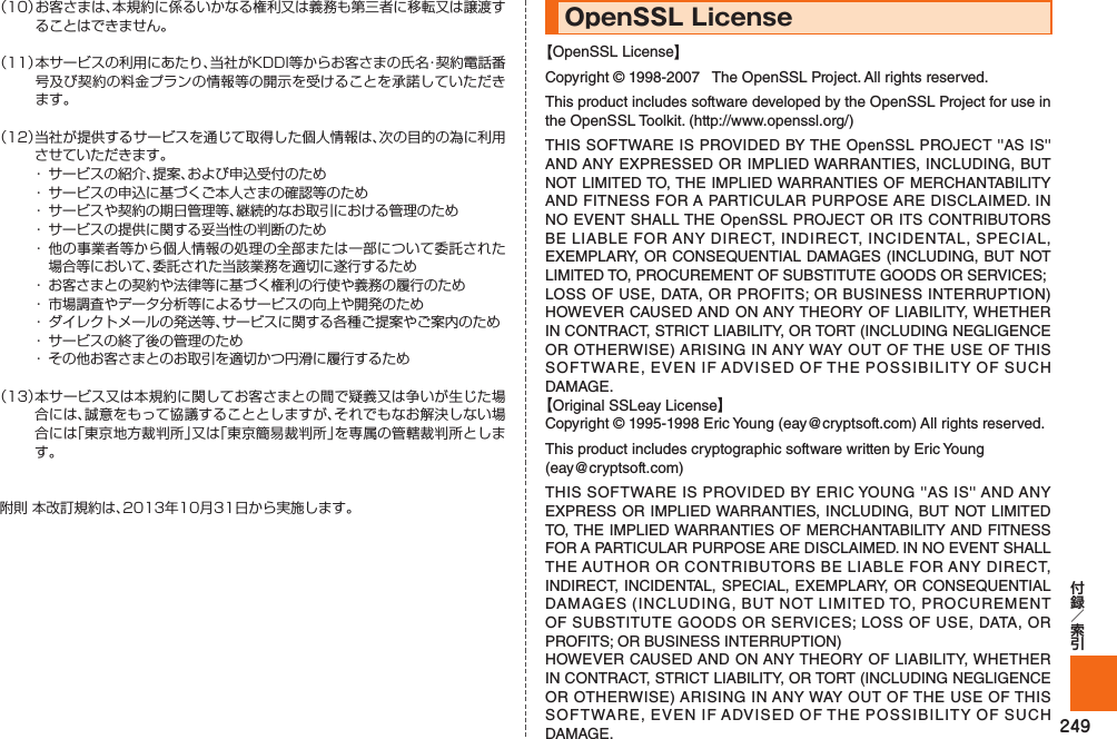 249（10）  お客さまは、本規約に係るいかなる権利又は義務も第三者に移転又は譲渡することはできません。（11）  本サービスの利用にあたり、当社がKDDI等からお客さまの氏名・契約電話番号及び契約の料金プランの情報等の開示を受けることを承諾していただきます。（12） 当社が提供するサービスを通じて取得した個人情報は、次の目的の為に利用させていただきます。・  サービスの紹介、提案、および申込受付のため・  サービスの申込に基づくご本人さまの確認等のため・  サービスや契約の期日管理等、継続的なお取引における管理のため・  サービスの提供に関する妥当性の判断のため・ 他の事業者等から個人情報の処理の全部または一部について委託された場合等において、委託された当該業務を適切に遂行するため・  お客さまとの契約や法律等に基づく権利の行使や義務の履行のため・  市場調査やデータ分析等によるサービスの向上や開発のため・  ダイレクトメールの発送等、サービスに関する各種ご提案やご案内のため・  サービスの終了後の管理のため・  その他お客さまとのお取引を適切かつ円滑に履行するため（13） 本サービス又は本規約に関してお客さまとの間で疑義又は争いが生じた場合には、誠意をもって協議することとしますが、それでもなお解決しない場合には「東京地方裁判所」又は「東京簡易裁判所」を専属の管轄裁判所とします。附則 本改訂規約は、2013年10月31日から実施します。OpenSSL License【OpenSSL License】Copyright © 1998-2007   The OpenSSL Project. All rights reserved.This product includes software developed by the OpenSSL Project for use in the OpenSSL Toolkit. (http://www.openssl.org/)THIS SOFTWARE IS PROVIDED BY THE OpenSSL PROJECT &apos;&apos;AS IS&apos;&apos; AND ANY EXPRESSED OR IMPLIED WARRANTIES, INCLUDING, BUT NOT LIMITED TO, THE IMPLIED WARRANTIES OF MERCHANTABILITY AND FITNESS FOR A PARTICULAR PURPOSE ARE DISCLAIMED. IN NO EVENT SHALL THE OpenSSL PROJECT OR ITS CONTRIBUTORS BE LIABLE FOR ANY DIRECT, INDIRECT, INCIDENTAL, SPECIAL, EXEMPLARY, OR CONSEQUENTIAL DAMAGES (INCLUDING, BUT NOT LIMITED TO, PROCUREMENT OF SUBSTITUTE GOODS OR SERVICES;LOSS OF USE, DATA, OR PROFITS; OR BUSINESS INTERRUPTION) HOWEVER CAUSED AND ON ANY THEORY OF LIABILITY, WHETHER IN CONTRACT, STRICT LIABILITY, OR TORT (INCLUDING NEGLIGENCE OR OTHERWISE) ARISING IN ANY WAY OUT OF THE USE OF THIS SOFTWARE, EVEN IF ADVISED OF THE POSSIBILITY OF SUCH DAMAGE.【Original SSLeay License】Copyright © 1995-1998 Eric Young (eay@cryptsoft.com) All rights reserved.This product includes cryptographic software written by Eric Young(eay@cryptsoft.com)THIS SOFTWARE IS PROVIDED BY ERIC YOUNG &apos;&apos;AS IS&apos;&apos; AND ANY EXPRESS OR IMPLIED WARRANTIES, INCLUDING, BUT NOT LIMITED TO, THE IMPLIED WARRANTIES OF MERCHANTABILITY AND FITNESS FOR A PARTICULAR PURPOSE ARE DISCLAIMED. IN NO EVENT SHALL THE AUTHOR OR CONTRIBUTORS BE LIABLE FOR ANY DIRECT, INDIRECT, INCIDENTAL, SPECIAL, EXEMPLARY, OR CONSEQUENTIAL DAMAGES (INCLUDING, BUT NOT LIMITED TO, PROCUREMENT OF SUBSTITUTE GOODS OR SERVICES; LOSS OF USE, DATA, OR PROFITS; OR BUSINESS INTERRUPTION)HOWEVER CAUSED AND ON ANY THEORY OF LIABILITY, WHETHER IN CONTRACT, STRICT LIABILITY, OR TORT (INCLUDING NEGLIGENCE OR OTHERWISE) ARISING IN ANY WAY OUT OF THE USE OF THIS SOFTWARE, EVEN IF ADVISED OF THE POSSIBILITY OF SUCH DAMAGE.