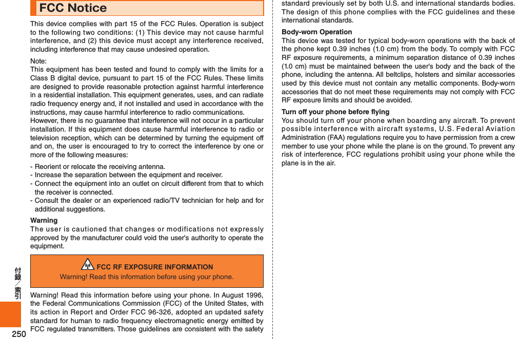 250FCC NoticeThis device complies with part 15 of the FCC Rules. Operation is subject to the following two conditions: (1) This device may not cause harmful interference, and (2) this device must accept any interference received, including interference that may cause undesired operation.Note:This equipment has been tested and found to comply with the limits for a Class B digital device, pursuant to part 15 of the FCC Rules. These limits are designed to provide reasonable protection against harmful interference in a residential installation. This equipment generates, uses, and can radiate radio frequency energy and, if not installed and used in accordance with the instructions, may cause harmful interference to radio communications.However, there is no guarantee that interference will not occur in a particular installation. If this equipment does cause harmful interference to radio or television reception, which can be determined by turning the equipment off and on, the user is encouraged to try to correct the interference by one or more of the following measures:- Reorient or relocate the receiving antenna.- Increase the separation between the equipment and receiver.- Connect the equipment into an outlet on circuit different from that to which the receiver is connected.- Consult the dealer or an experienced radio/TV technician for help and for additional suggestions.WarningThe user is cautioned that changes or modifications not expressly approved by the manufacturer could void the user&apos;s authority to operate the equipment. FCC RF EXPOSURE INFORMATIONWarning! Read this information before using your phone.Warning! Read this information before using your phone. In August 1996, the Federal Communications Commission (FCC) of the United States, with its action in Report and Order FCC 96-326, adopted an updated safety standard for human to radio frequency electromagnetic energy emitted by FCC regulated transmitters. Those guidelines are consistent with the safety standard previously set by both U.S. and international standards bodies. The design of this phone complies with the FCC guidelines and these international standards.Body-worn OperationThis device was tested for typical body-worn operations with the back of the phone kept 0.39 inches (1.0 cm) from the body. To comply with FCC RF exposure requirements, a minimum separation distance of 0.39 inches (1.0 cm) must be maintained between the user&apos;s body and the back of the phone, including the antenna. All beltclips, holsters and similar accessories used by this device must not contain any metallic components. Body-worn accessories that do not meet these requirements may not comply with FCC RF exposure limits and should be avoided.Turn off your phone before flyingYou should turn off your phone when boarding any aircraft. To prevent possible interference with aircraft systems, U.S. Federal Aviation Administration (FAA) regulations require you to have permission from a crew member to use your phone while the plane is on the ground. To prevent any risk of interference, FCC regulations prohibit using your phone while the plane is in the air.