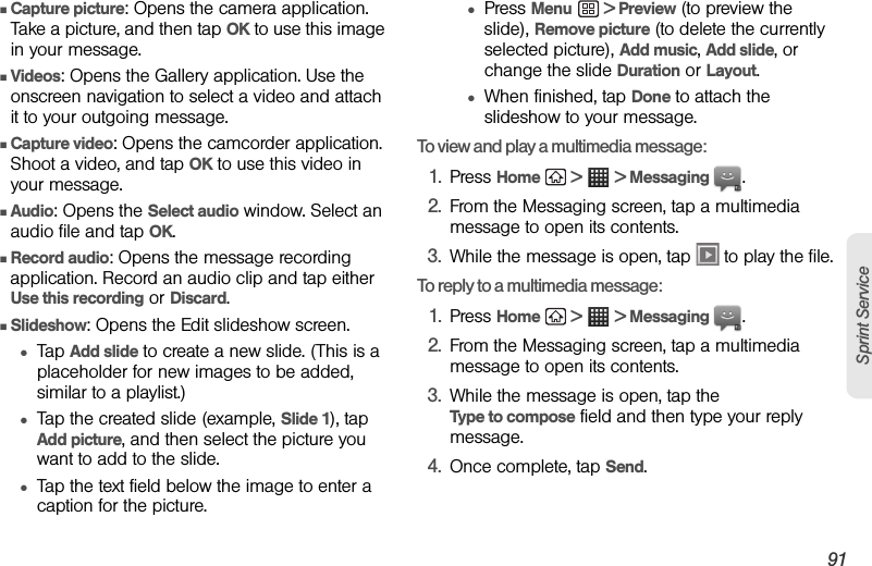 3A. Sprint Service: The Basics 91Sprint ServiceⅢCapture picture: Opens the camera application. Take a picture, and then tap OK to use this image in your message.ⅢVideos: Opens the Gallery application. Use the onscreen navigation to select a video and attach it to your outgoing message.ⅢCapture video: Opens the camcorder application. Shoot a video, and tap OK to use this video in your message.ⅢAudio: Opens the Select audio window. Select an audio file and tap OK.ⅢRecord audio: Opens the message recording application. Record an audio clip and tap either Use this recording or Discard.ⅢSlideshow: Opens the Edit slideshow screen.●Tap Add slide to create a new slide. (This is a placeholder for new images to be added, similar to a playlist.)●Tap the created slide (example, Slide 1), tap Add picture, and then select the picture you want to add to the slide. ●Tap the text field below the image to enter a caption for the picture. ●Press Menu  &gt; Preview (to preview the slide), Remove picture (to delete the currently selected picture), Add music, Add slide, or change the slide Duration or Layout.●When finished, tap Done to attach the slideshow to your message.To view and play a multimedia message:1. Press Home   &gt;   &gt; Messaging  .2. From the Messaging screen, tap a multimedia message to open its contents.3. While the message is open, tap   to play the file.To reply to a multimedia message:1. Press Home   &gt;   &gt; Messaging  .2. From the Messaging screen, tap a multimedia message to open its contents.3. While the message is open, tap the Type to compose field and then type your reply message.4. Once complete, tap Send.