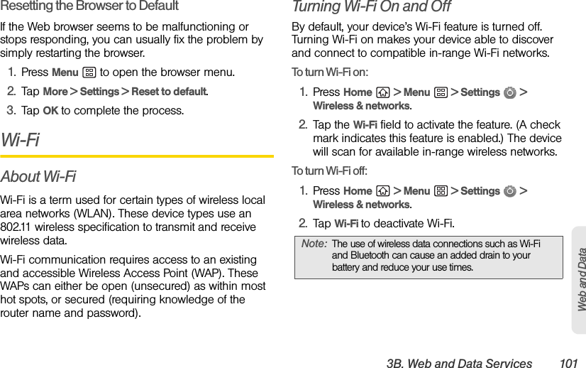 3B. Web and Data Services 101Web and DataResetting the Browser to DefaultIf the Web browser seems to be malfunctioning or stops responding, you can usually fix the problem by simply restarting the browser.1. Press Menu   to open the browser menu.2. Tap More &gt; Settings &gt; Reset to default.3. Tap OK to complete the process.Wi-FiAbout Wi-FiWi-Fi is a term used for certain types of wireless local area networks (WLAN). These device types use an 802.11 wireless specification to transmit and receive wireless data. Wi-Fi communication requires access to an existing and accessible Wireless Access Point (WAP). These WAPs can either be open (unsecured) as within most hot spots, or secured (requiring knowledge of the router name and password).Turning Wi-Fi On and OffBy default, your device’s Wi-Fi feature is turned off. Turning Wi-Fi on makes your device able to discover and connect to compatible in-range Wi-Fi networks.To turn Wi-Fi on:1. Press Home  &gt; Menu  &gt; Settings  &gt; Wireless &amp; networks.2. Tap the Wi-Fi field to activate the feature. (A check mark indicates this feature is enabled.) The device will scan for available in-range wireless networks. To turn Wi-Fi off:1. Press Home  &gt; Menu  &gt; Settings  &gt; Wireless &amp; networks.2. Tap Wi-Fi to deactivate Wi-Fi.Note: The use of wireless data connections such as Wi-Fi and Bluetooth can cause an added drain to your battery and reduce your use times.