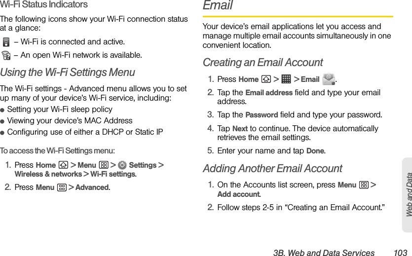 3B. Web and Data Services 103Web and DataWi-Fi Status IndicatorsThe following icons show your Wi-Fi connection status at a glance: – Wi-Fi is connected and active.  – An open Wi-Fi network is available.Using the Wi-Fi Settings MenuThe Wi-Fi settings - Advanced menu allows you to set up many of your device’s Wi-Fi service, including:ⅷSetting your Wi-Fi sleep policyⅷViewing your device’s MAC AddressⅷConfiguring use of either a DHCP or Static IPTo access the Wi-Fi Settings menu:1. Press Home  &gt; Menu  &gt;   Settings &gt; Wireless &amp; networks &gt; Wi-Fi settings.2. Press Menu  &gt; Advanced.EmailYour device’s email applications let you access and manage multiple email accounts simultaneously in one convenient location.Creating an Email Account1. Press Home  &gt;   &gt; Email .2. Tap the Email address field and type your email address.3. Tap the Password field and type your password.4. Tap Next to continue. The device automatically retrieves the email settings.5. Enter your name and tap Done.Adding Another Email Account1. On the Accounts list screen, press Menu  &gt; Add account.2. Follow steps 2-5 in “Creating an Email Account.”