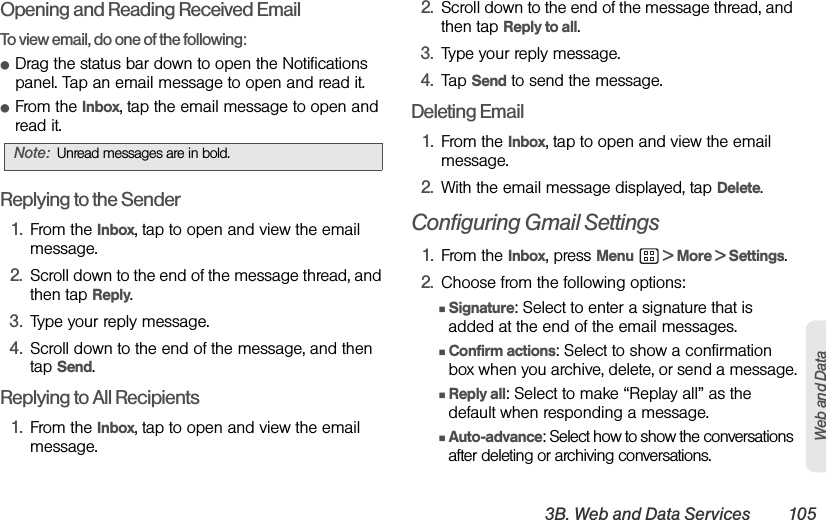 3B. Web and Data Services 105Web and DataOpening and Reading Received EmailTo view email, do one of the following:ⅷDrag the status bar down to open the Notifications panel. Tap an email message to open and read it.ⅷFrom the Inbox, tap the email message to open and read it.Replying to the Sender1. From the Inbox, tap to open and view the email message.2. Scroll down to the end of the message thread, and then tap Reply.3. Type your reply message.4. Scroll down to the end of the message, and then tap Send.Replying to All Recipients1. From the Inbox, tap to open and view the email message.2. Scroll down to the end of the message thread, and then tap Reply to all.3. Type your reply message.4. Tap Send to send the message.Deleting Email1. From the Inbox, tap to open and view the email message.2. With the email message displayed, tap Delete.Configuring Gmail Settings1. From the Inbox, press Menu  &gt; More &gt; Settings.2. Choose from the following options:ⅢSignature: Select to enter a signature that is added at the end of the email messages.ⅢConfirm actions: Select to show a confirmation box when you archive, delete, or send a message.ⅢReply all: Select to make “Replay all” as the default when responding a message.ⅢAuto-advance: Select how to show the conversations after deleting or archiving conversations.Note: Unread messages are in bold.