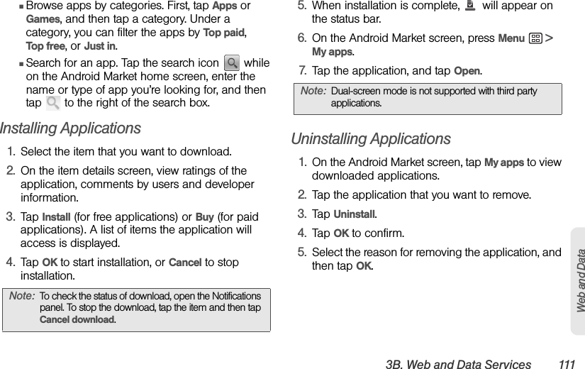 3B. Web and Data Services 111Web and DataⅢBrowse apps by categories. First, tap Apps or Games, and then tap a category. Under a category, you can filter the apps by Top paid,    Top free, or Just in.ⅢSearch for an app. Tap the search icon   while on the Android Market home screen, enter the name or type of app you’re looking for, and then tap   to the right of the search box. Installing Applications1. Select the item that you want to download.2. On the item details screen, view ratings of the application, comments by users and developer information.3. Tap Install (for free applications) or Buy (for paid applications). A list of items the application will access is displayed.4. Tap OK to start installation, or Cancel to stop installation.5. When installation is complete,   will appear on the status bar.6. On the Android Market screen, press Menu  &gt; My apps.7. Tap the application, and tap Open.Uninstalling Applications1. On the Android Market screen, tap My apps to view downloaded applications.2. Tap the application that you want to remove.3. Tap Uninstall.4. Tap OK to confirm.5. Select the reason for removing the application, and then tap OK.Note: To check the status of download, open the Notifications panel. To stop the download, tap the item and then tap Cancel download.Note: Dual-screen mode is not supported with third party applications.