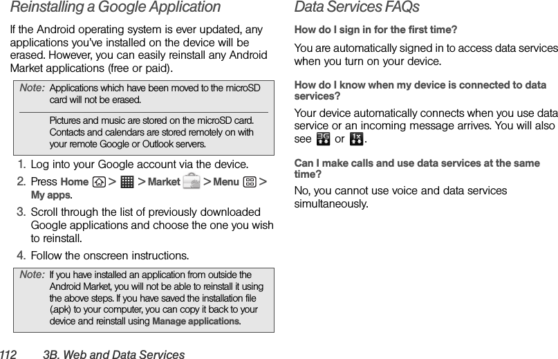 112 3 B .  W e b an d  D a ta  S e r v ic e sReinstalling a Google Application If the Android operating system is ever updated, any applications you’ve installed on the device will be erased. However, you can easily reinstall any Android Market applications (free or paid).1. Log into your Google account via the device.2. Press Home  &gt;  &gt; Market   &gt; Menu  &gt; My apps.3. Scroll through the list of previously downloaded Google applications and choose the one you wish to reinstall.4. Follow the onscreen instructions.Data Services FAQsHow do I sign in for the first time?You are automatically signed in to access data services when you turn on your device.How do I know when my device is connected to data services?Your device automatically connects when you use data service or an incoming message arrives. You will also see  or .Can I make calls and use data services at the same time?No, you cannot use voice and data services simultaneously.Note: Applications which have been moved to the microSD card will not be erased.Pictures and music are stored on the microSD card. Contacts and calendars are stored remotely on with your remote Google or Outlook servers.Note: If you have installed an application from outside the Android Market, you will not be able to reinstall it using the above steps. If you have saved the installation file (.apk) to your computer, you can copy it back to your device and reinstall using Manage applications.