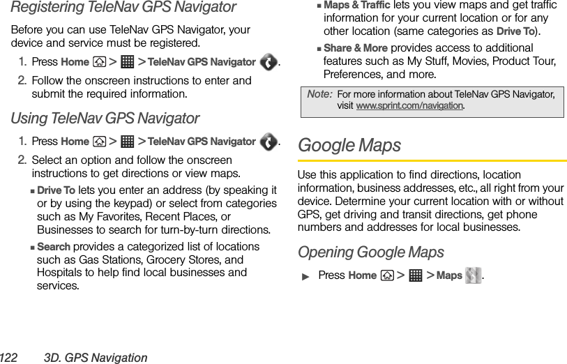 122 3D. GPS NavigationRegistering TeleNav GPS NavigatorBefore you can use TeleNav GPS Navigator, your device and service must be registered. 1. Press Home  &gt;  &gt; TeleNav GPS Navigator .2. Follow the onscreen instructions to enter and submit the required information.Using TeleNav GPS Navigator1. Press Home  &gt;  &gt; TeleNav GPS Navigator .2. Select an option and follow the onscreen instructions to get directions or view maps.ⅢDrive To lets you enter an address (by speaking it or by using the keypad) or select from categories such as My Favorites, Recent Places, or Businesses to search for turn-by-turn directions.ⅢSearch provides a categorized list of locations such as Gas Stations, Grocery Stores, and Hospitals to help find local businesses and services.ⅢMaps &amp; Traffic lets you view maps and get traffic information for your current location or for any other location (same categories as Drive To).ⅢShare &amp; More provides access to additional features such as My Stuff, Movies, Product Tour, Preferences, and more.Google MapsUse this application to find directions, location information, business addresses, etc., all right from your device. Determine your current location with or without GPS, get driving and transit directions, get phone numbers and addresses for local businesses.Opening Google MapsᮣPress Home  &gt;  &gt; Maps  .Note: For more information about TeleNav GPS Navigator, visit www.sprint.com/navigation. 