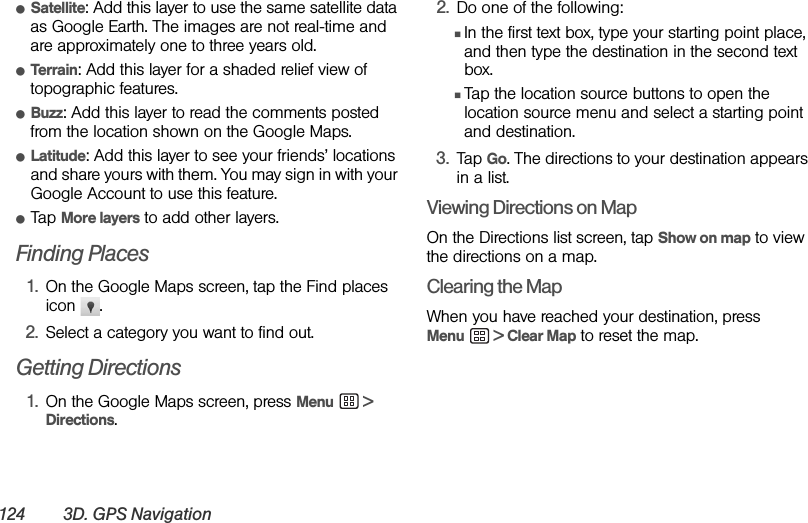 124 3D. GPS NavigationⅷSatellite: Add this layer to use the same satellite data as Google Earth. The images are not real-time and are approximately one to three years old.ⅷTerrain: Add this layer for a shaded relief view of topographic features.ⅷBuzz: Add this layer to read the comments posted from the location shown on the Google Maps.ⅷLatitude: Add this layer to see your friends’ locations and share yours with them. You may sign in with your Google Account to use this feature.ⅷTap More layers to add other layers.Finding Places1. On the Google Maps screen, tap the Find places icon .2. Select a category you want to find out.Getting Directions1. On the Google Maps screen, press Menu  &gt; Directions.2. Do one of the following:ⅢIn the first text box, type your starting point place, and then type the destination in the second text box.ⅢTap the location source buttons to open the location source menu and select a starting point and destination.3. Tap Go. The directions to your destination appears in a list.Viewing Directions on MapOn the Directions list screen, tap Show on map to view the directions on a map.Clearing the MapWhen you have reached your destination, press Menu  &gt; Clear Map to reset the map.